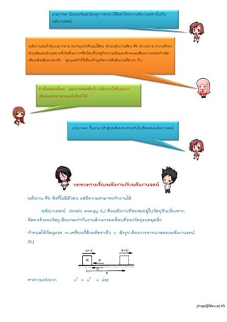 jirupi@kku.ac.th
บททบทวนเรื่องพลังงานกับพลังงานจลน์
พลังงาน คือ สิ่งที่ไม่มีตัวตน แต่มีความสามารถทางานได้
พลังงานจลน์ (kinetic energy; Ek) คือพลังงานที่สะสมอยู่ในวัตถุอันเนื่องจาก
อัตราเร็วของวัตถุ มีขนาดเท่ากับงานต้านการเคลื่อนที่ของวัตถุจนหยุดนิ่ง
กาหนดให้วัตถุมวล m เคลื่อนที่ด้วยอัตราเร็ว v ดังรูป ต้องการหาขนาดของพลังงานจลน์
(Ek)
หาความเร่งจาก v2
= u2
+ 2as
เก่งมากคะ น้องเชอรี่และน้องลูกวาดทราบได้อย่าไรคะว่าพลังงานเหล่านั้นเป็น
พลังงานจลน์
การไหลของน้าตก และการเกิดคลื่นน้า พลังงานน้าที่แรงมาก
เพียงพอสามารถหมุนกังหันน้าได้
พลังงานลมถ้ามีแรงมากสามารถหมุนกังหันลมได้คะ ส่วนพลังงานเสียง คือ ส่วนขยาย ความถี่ของ
ส่วนอัดและส่วนขยายที่เกิดขึ้นมากหรือน้อยขึ้นอยู่กับความดังและลักษณะเสียงจากแหล่งกาเนิด
เสียงเมื่อเดินทางมาถึง หูมนุษย์ทาให้เยื่อแก้วหูเกิดการสั่นมีความถี่ต่างๆ กัน
เก่งมากคะ งั้นเรามาเข้าสู่บทเรียนทบทวนกันในเรื่องของพลังงานจลน์
 