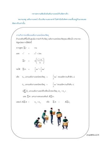 jirupi@kku.ac.th
กราฟความสัมพันธ์พลังงานจลน์กับอัตราเร็ว
หมายเหตุ พลังงานจลน์ เป็นปริมาณสเกลาร์ ไม่คานึงถึงทิศทางจะขึ้นอยู่กับมวลและ
อัตราเร็วเท่านั้น
งานกับการเปลี่ยนพลังงานจลน์ของวัตถุ
ถ้าแรงลัพธ์ที่ไม่เป็นศูนย์มากระทากับวัตถุ พลังงานจลน์ของวัตถุจะเปลี่ยนไป สามารถ
พิสูจน์สมการได้ดังนี้
จากสูตร = ma
และ = u2
+ 2as
=
จะได้ =
เมื่อ Eku แทนพลังงานจลน์ของวัตถุ = (ขณะมีความเร็วต้น u)
Ekv แทนพลังงานจลน์ของวัตถุ = (ขณะมีความเร็วต้น v)
แทนพลังงานจลน์ที่เปลี่ยนไปของวัตถุ
และ แทนงานของแรงลัพธ์
แสดงว่า = หรือ =
 