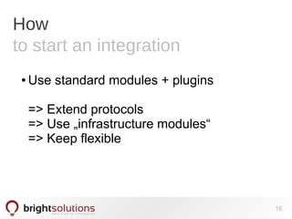 How
to start an integration
● Use standard modules + plugins
=> Extend protocols
=> Use „infrastructure modules“
=> Keep flexible
16
 