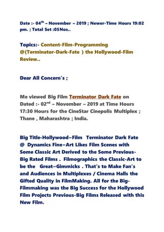 Date :- 04th
– November – 2019 ; Newer-Time Hours 19:02
pm. ; Total Set :05Nos..
Topics:- Content-Film-Programming
@(Terminator-Dark-Fate ) the Hollywood-Film
Review..
Dear All Concern’s ;
Me viewed Big Film Terminator Dark Fate on
Dated :- 02nd
– November – 2019 at Time Hours
17:30 Hours for the CineStar Cinepolis Multiplex ;
Thane , Maharashtra ; India.
Big Title-Hollywood~Film Terminator Dark Fate
@ Dynamics Fine~Art Likes Film Scenes with
Some Classic Art Derived to the Some Previous-
Big Rated Films . Filmographics the Classic-Art to
be the Great~Gimmicks . That’s to Make Fan’s
and Audiences in Multiplexes / Cinema Halls the
Gifted Quality in FilmMaking. All for the Big-
Filmmaking was the Big Success for the Hollywood
Film Projects Previous-Big Films Released with this
New Film.
 