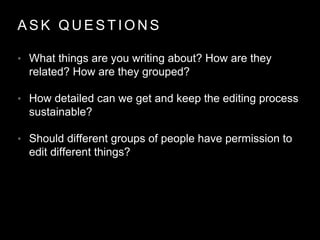 A S K Q U E S T I O N S
• What things are you writing about? How are they
related? How are they grouped?
• How detailed can we get and keep the editing process
sustainable?
• Should different groups of people have permission to
edit different things?
 