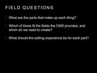 F I E L D Q U E S T I O N S
• What are the parts that make up each thing?
• Which of those fit the fields the CMS provides, and
which do we need to create?
• What should the editing experience be for each part?
 