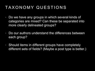 T A X O N O M Y Q U E S T I O N S
• Do we have any groups in which several kinds of
categories are mixed? Can these be separated into
more clearly delineated groups?
• Do our authors understand the differences between
each group?
• Should items in different groups have completely
different sets of fields? (Maybe a post type is better.)
 