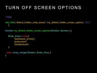 T U R N O F F S C R E E N O P T I O N S
<?php
add_filter( 'default_hidden_meta_boxes', 'my_default_hidden_screen_options', 10, 2
);
function my_default_hidden_screen_options( $hidden, $screen ) {
$hide_these = array(
'dashboard_primary',
'postcustom',
'trackbacksdiv',
);
return array_merge( $hidden, $hide_these );
}
 