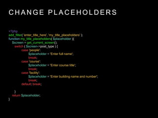 C H A N G E P L A C E H O L D E R S
<?php
add_filter( 'enter_title_here', 'my_title_placeholders' );
function my_title_placeholders( $placeholder ){
$screen = get_current_screen();
switch ( $screen->post_type ) {
case 'people':
$placeholder = 'Enter full name';
break;
case 'course':
$placeholder = 'Enter course title';
break;
case 'facility':
$placeholder = 'Enter building name and number';
break;
default: break;
}
return $placeholder;
}
 