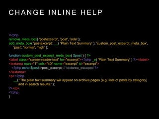 C H A N G E I N L I N E H E L P
<?php
remove_meta_box( 'postexcerpt', 'post', 'side' );
add_meta_box( 'postexcerpt', __( 'Plain Text Summary' ), 'custom_post_excerpt_meta_box',
'post', 'normal', ‘high’ );
function custom_post_excerpt_meta_box( $post ) { ?>
<label class="screen-reader-text" for="excerpt"><?php _e( 'Plain Text Summary' ) ?></label>
<textarea rows="1" cols="40" name="excerpt" id="excerpt">
<?php echo $post->post_excerpt; // textarea_escaped ?>
</textarea>
<p><?php
__( 'The plain text summary will appear on archive pages (e.g. lists of posts by category)
and in search results.' );
?></p>
<?php
}
 