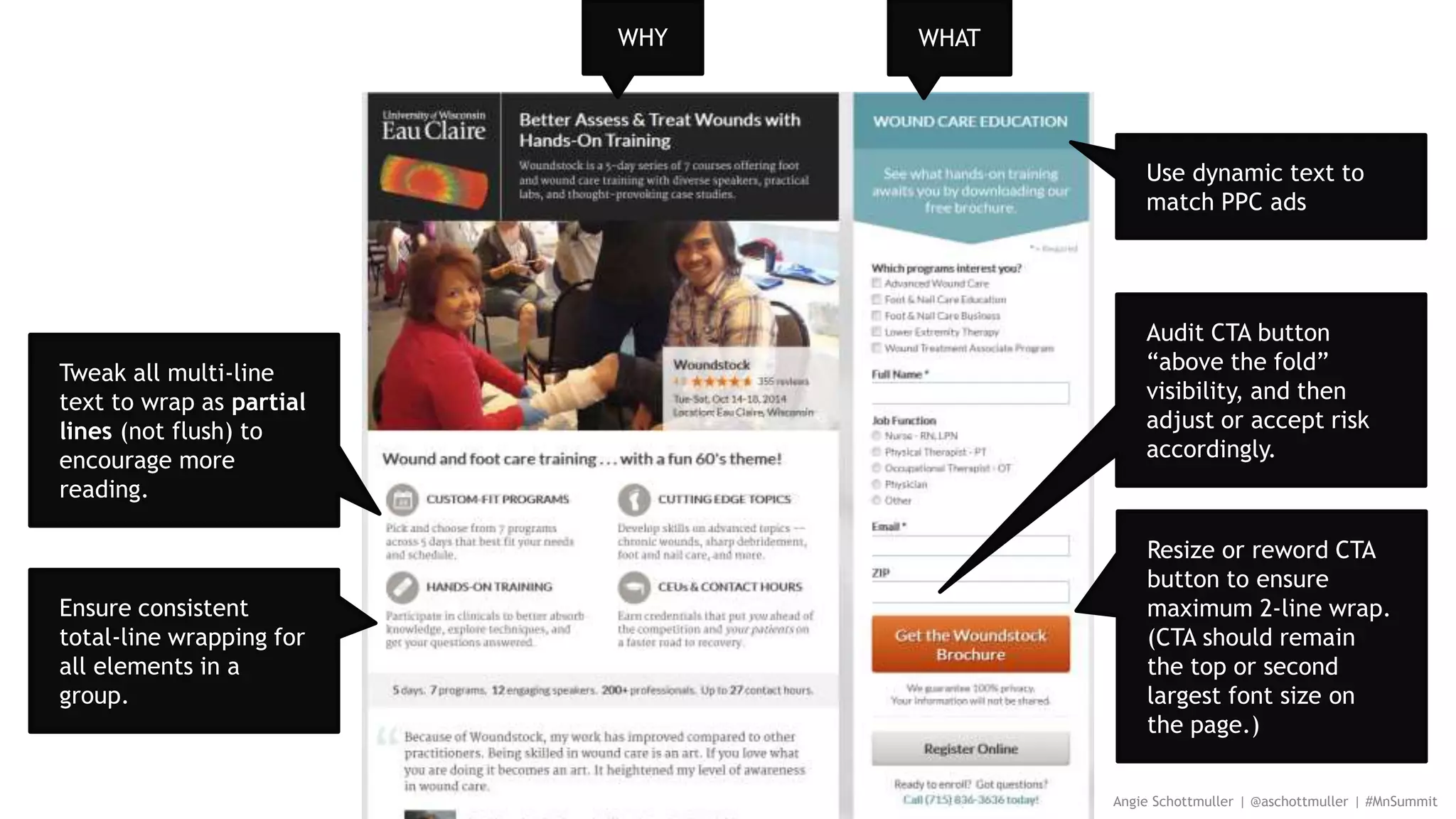 Angie Schottmuller | @aschottmuller | #MnSummit
Use dynamic text to
match PPC ads
Tweak all multi-line
text to wrap as partial
lines (not flush) to
encourage more
reading.
Ensure consistent
total-line wrapping for
all elements in a
group.
Audit CTA button
“above the fold”
visibility, and then
adjust or accept risk
accordingly.
Resize or reword CTA
button to ensure
maximum 2-line wrap.
(CTA should remain
the top or second
largest font size on
the page.)
WHY WHAT
 