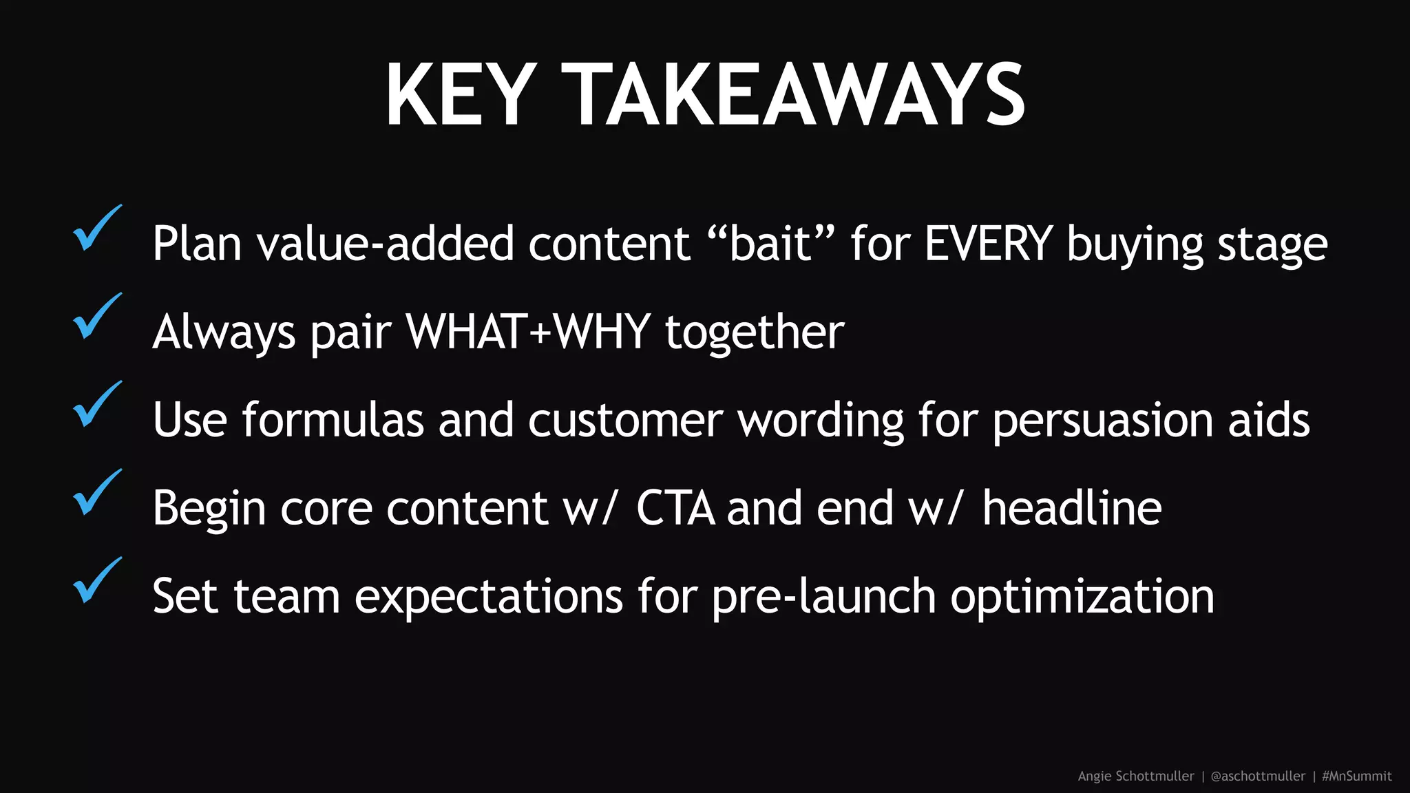 KEY TAKEAWAYS
 Plan value-added content “bait” for EVERY buying stage
 Always pair WHAT+WHY together
 Use formulas and customer wording for persuasion aids
 Begin core content w/ CTA and end w/ headline
 Set team expectations for pre-launch optimization
Angie Schottmuller | @aschottmuller | #MnSummit
 