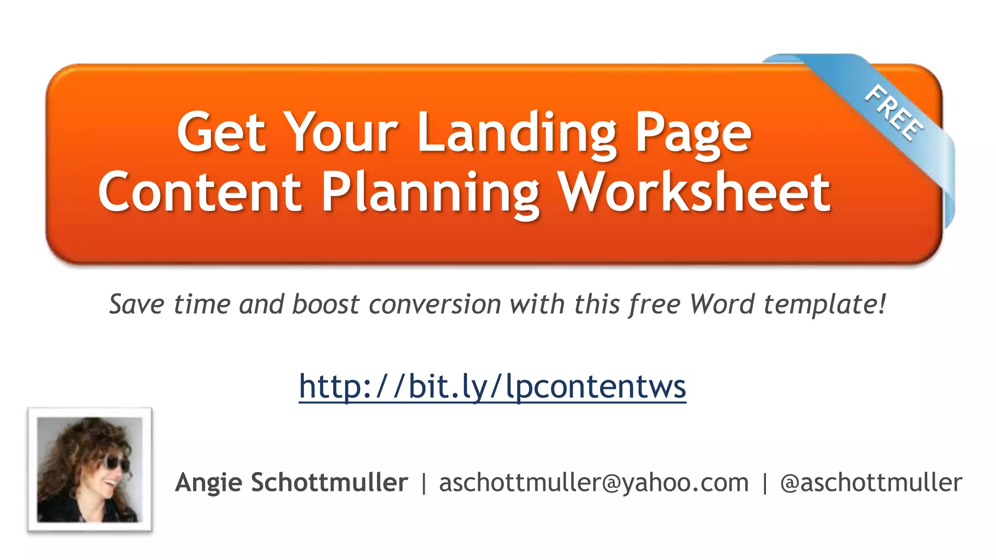 Get Your Landing Page
Content Planning Worksheet
Angie Schottmuller | aschottmuller@yahoo.com | @aschottmuller
Save time and boost conversion with this free Word template!
http://bit.ly/lpcontentws
 