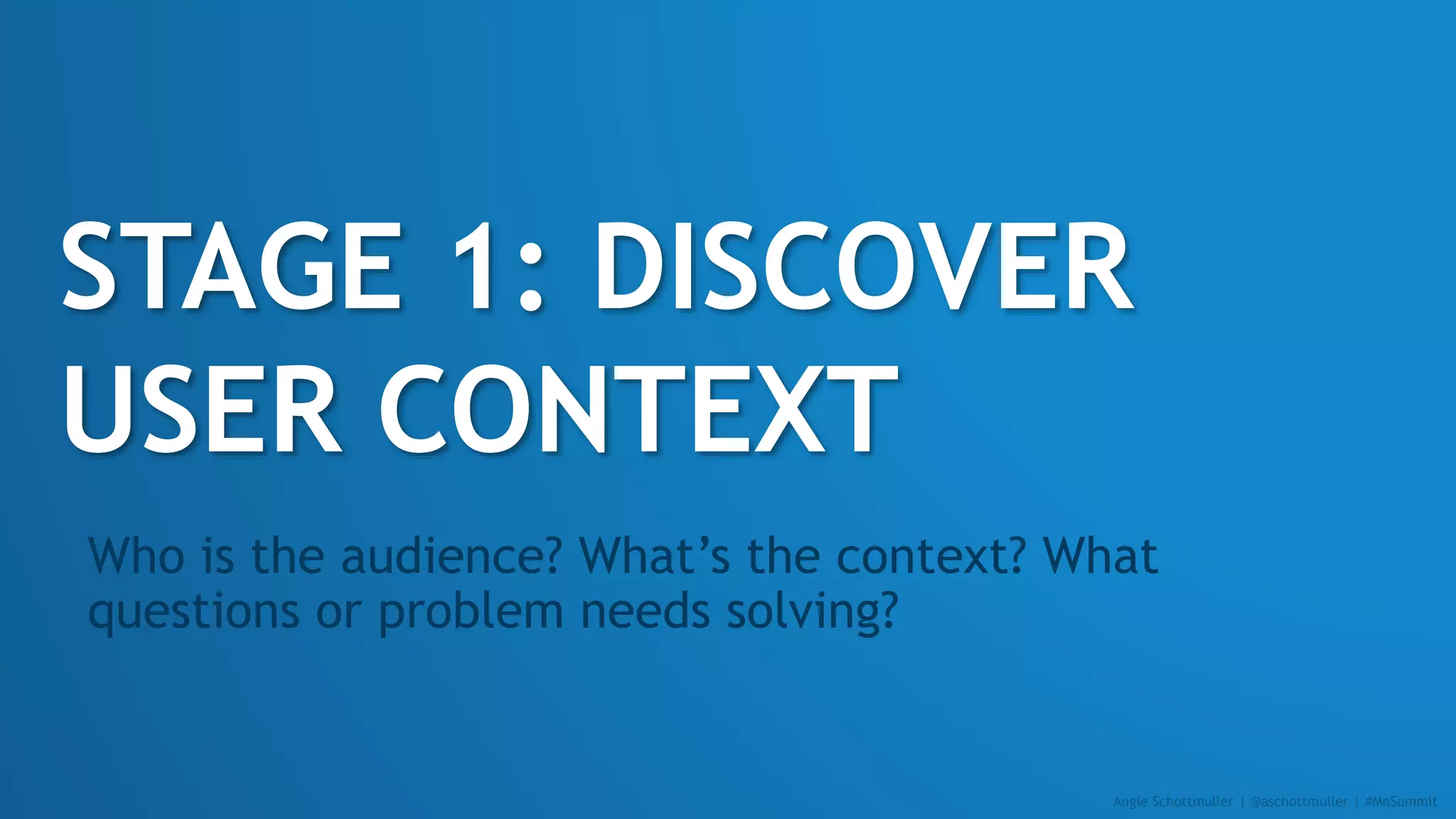STAGE 1: DISCOVER
USER CONTEXT
Who is the audience? What’s the context? What
questions or problem needs solving?
Angie Schottmuller | @aschottmuller | #MnSummit
 