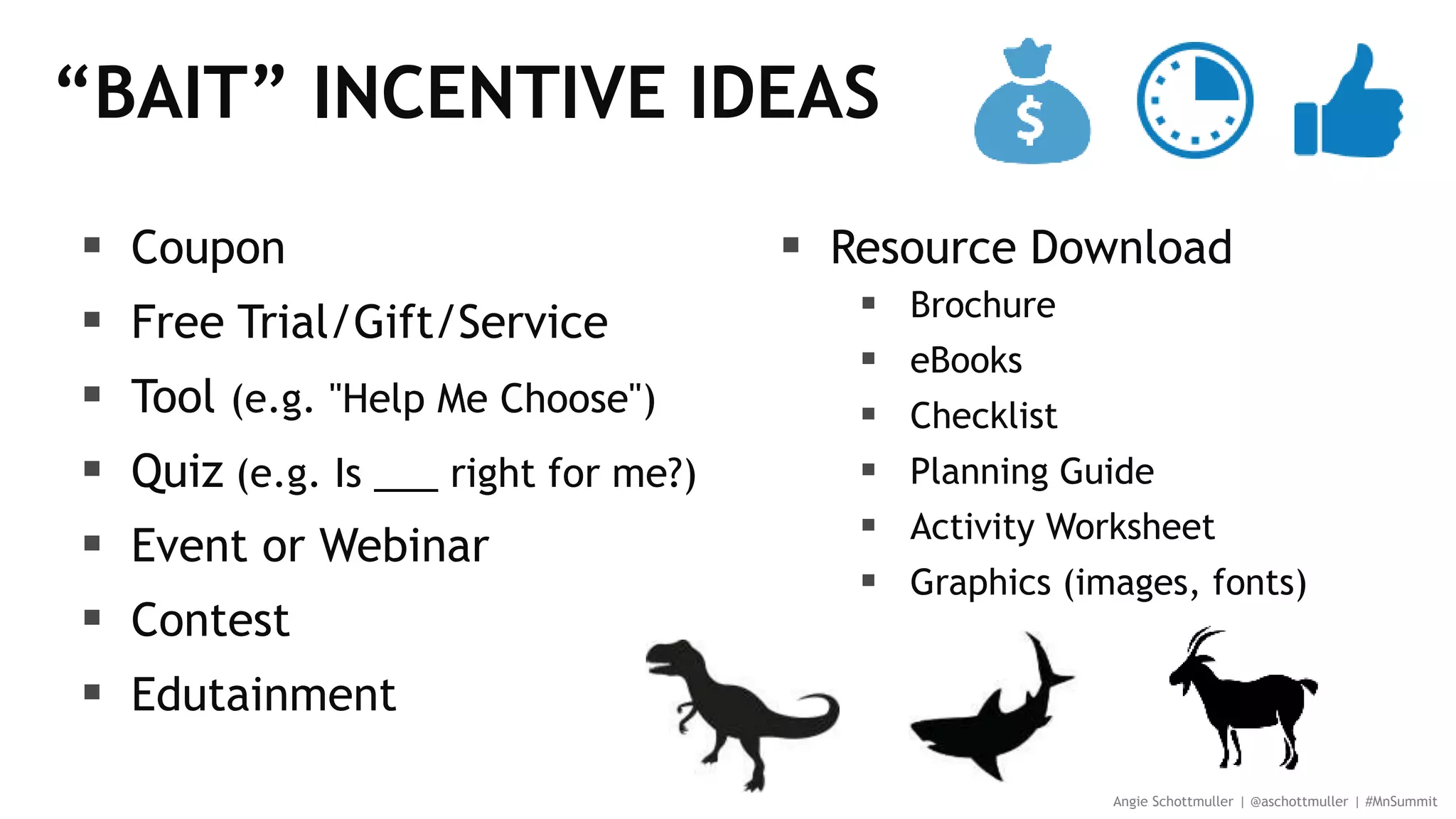 “BAIT” INCENTIVE IDEAS
 Coupon
 Free Trial/Gift/Service
 Tool (e.g. "Help Me Choose")
 Quiz (e.g. Is ___ right for me?)
 Event or Webinar
 Contest
 Edutainment
 Resource Download
 Brochure
 eBooks
 Checklist
 Planning Guide
 Activity Worksheet
 Graphics (images, fonts)
Angie Schottmuller | @aschottmuller | #MnSummit
 