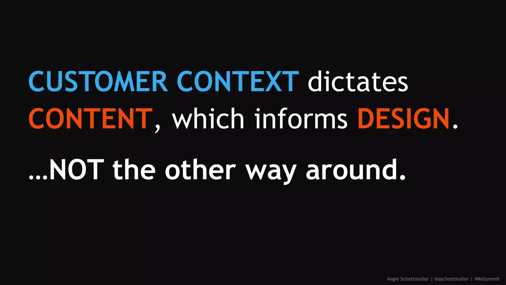 CUSTOMER CONTEXT dictates
CONTENT, which informs DESIGN.
…NOT the other way around.
Angie Schottmuller | @aschottmuller | #MnSummit
 