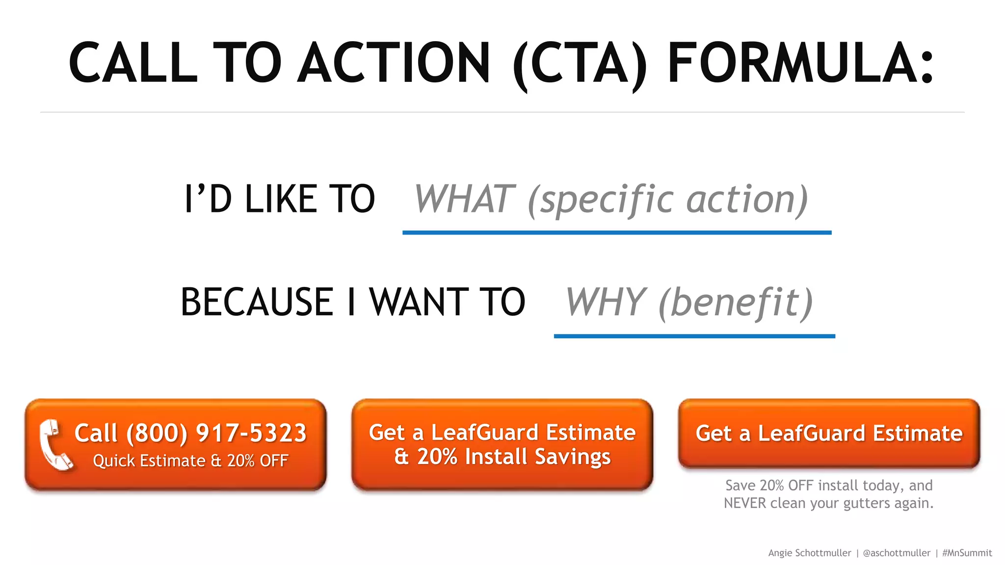 CALL TO ACTION (CTA) FORMULA:
Angie Schottmuller | @aschottmuller | #MnSummit
I’D LIKE TO WHAT (specific action)
BECAUSE I WANT TO WHY (benefit)
Get a LeafGuard Estimate
& 20% Install Savings
Get a LeafGuard Estimate
Save 20% OFF install today, and
NEVER clean your gutters again.
Call (800) 917-5323
Quick Estimate & 20% OFF
 