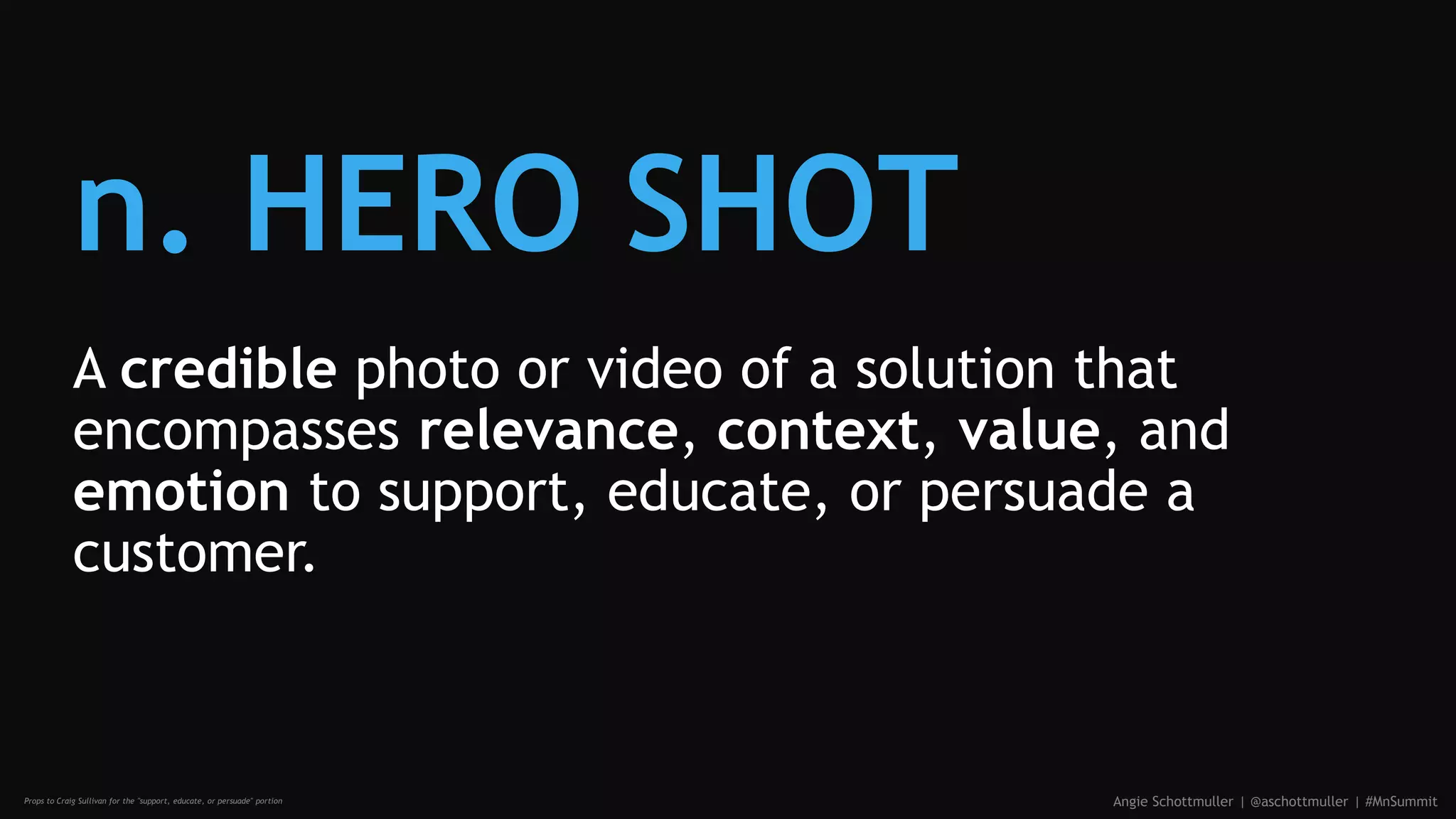 n. HERO SHOT
A credible photo or video of a solution that
encompasses relevance, context, value, and
emotion to support, educate, or persuade a
customer.
Angie Schottmuller | @aschottmuller | #MnSummitProps to Craig Sullivan for the "support, educate, or persuade" portion
 