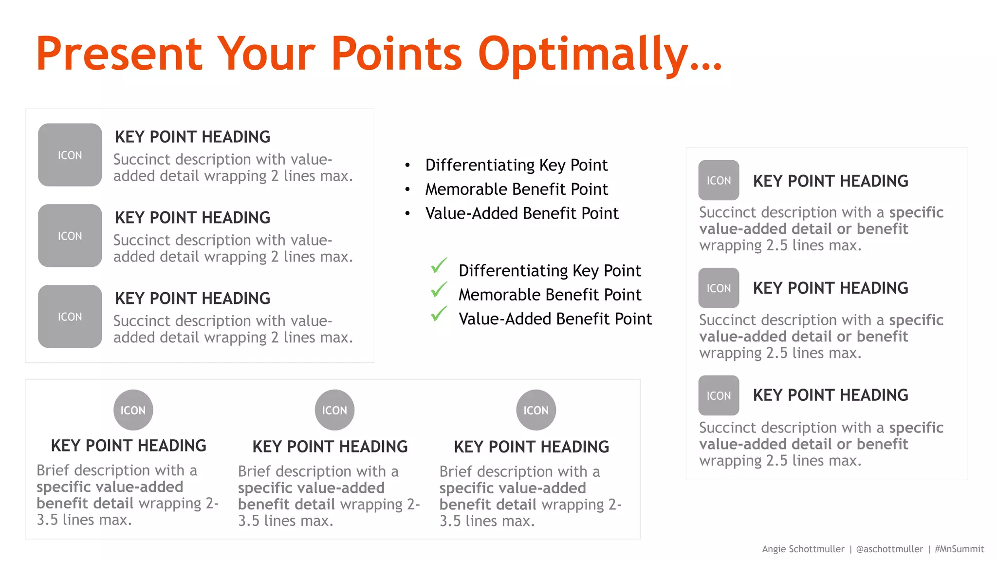 Present Your Points Optimally…
Angie Schottmuller | @aschottmuller | #MnSummit
• Differentiating Key Point
• Memorable Benefit Point
• Value-Added Benefit Point
 Differentiating Key Point
 Memorable Benefit Point
 Value-Added Benefit Point
KEY POINT HEADING
ICON
Brief description with a
specific value-added
benefit detail wrapping 2-
3.5 lines max.
KEY POINT HEADING
ICON
Brief description with a
specific value-added
benefit detail wrapping 2-
3.5 lines max.
KEY POINT HEADING
ICON
Brief description with a
specific value-added
benefit detail wrapping 2-
3.5 lines max.
KEY POINT HEADING
Succinct description with a specific
value-added detail or benefit
wrapping 2.5 lines max.
ICON
KEY POINT HEADING
Succinct description with a specific
value-added detail or benefit
wrapping 2.5 lines max.
ICON
KEY POINT HEADING
Succinct description with a specific
value-added detail or benefit
wrapping 2.5 lines max.
ICON
KEY POINT HEADING
Succinct description with value-
added detail wrapping 2 lines max.
ICON
KEY POINT HEADING
Succinct description with value-
added detail wrapping 2 lines max.
ICON
KEY POINT HEADING
Succinct description with value-
added detail wrapping 2 lines max.
ICON
 