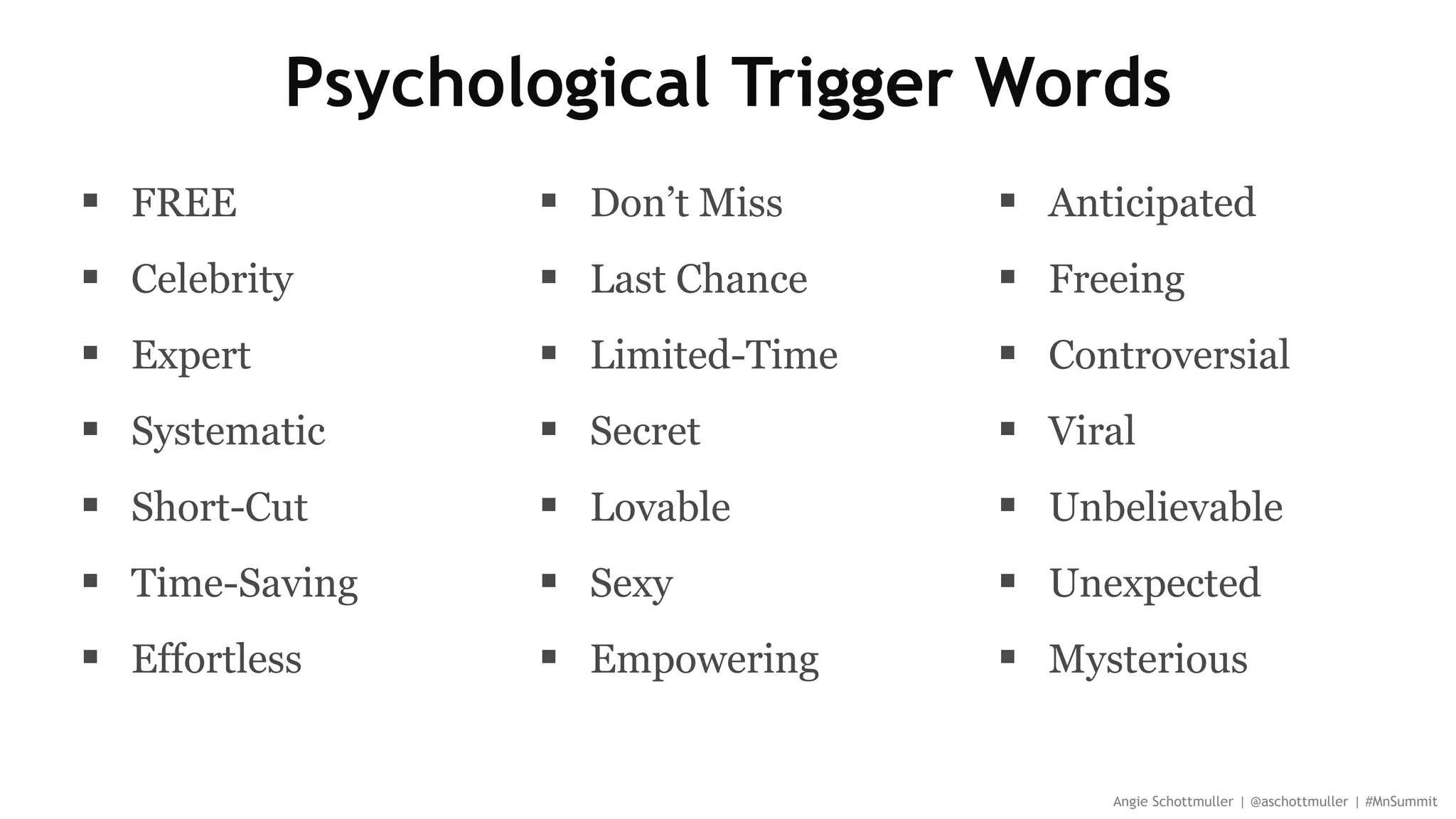 Psychological Trigger Words
 FREE
 Celebrity
 Expert
 Systematic
 Short-Cut
 Time-Saving
 Effortless
 Don’t Miss
 Last Chance
 Limited-Time
 Secret
 Lovable
 Sexy
 Empowering
Angie Schottmuller | @aschottmuller | #MnSummit
 Anticipated
 Freeing
 Controversial
 Viral
 Unbelievable
 Unexpected
 Mysterious
 