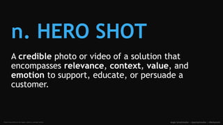 n. HERO SHOT
A credible photo or video of a solution that
encompasses relevance, context, value, and
emotion to support, e...