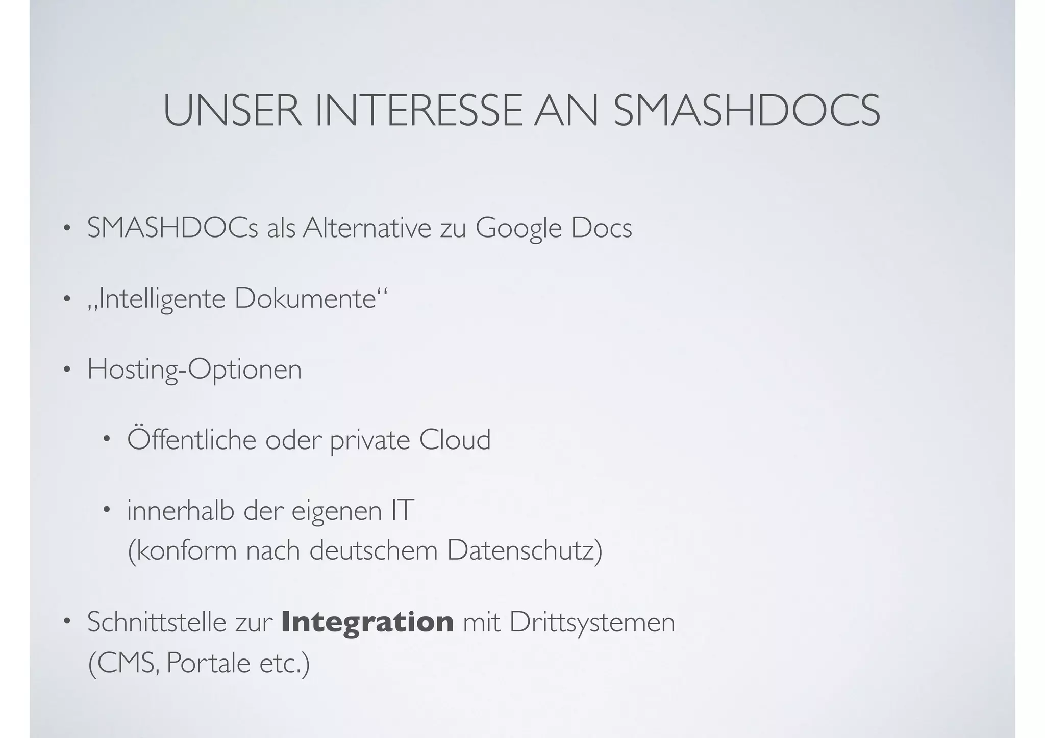 UNSER INTERESSE AN SMASHDOCS
• SMASHDOCs als Alternative zu Google Docs
• „Intelligente Dokumente“
• Hosting-Optionen
• Öffentliche oder private Cloud
• innerhalb der eigenen IT  
(konform nach deutschem Datenschutz)
• Schnittstelle zur Integration mit Drittsystemen  
(CMS, Portale etc.)
 