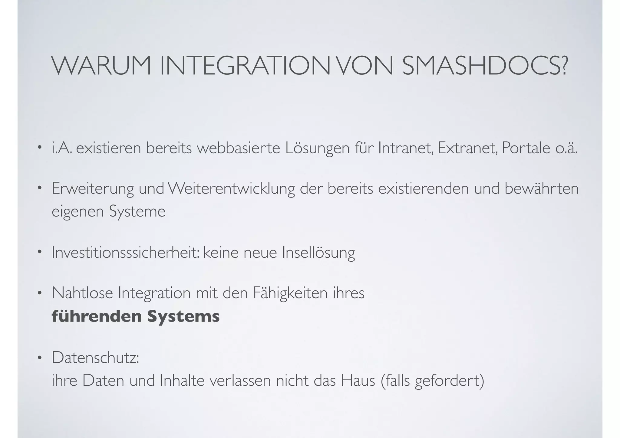 WARUM INTEGRATIONVON SMASHDOCS?
• i.A. existieren bereits webbasierte Lösungen für Intranet, Extranet, Portale o.ä.
• Erweiterung und Weiterentwicklung der bereits existierenden und bewährten
eigenen Systeme
• Investitionsssicherheit: keine neue Insellösung
• Nahtlose Integration mit den Fähigkeiten ihres  
führenden Systems
• Datenschutz:  
ihre Daten und Inhalte verlassen nicht das Haus (falls gefordert)
 