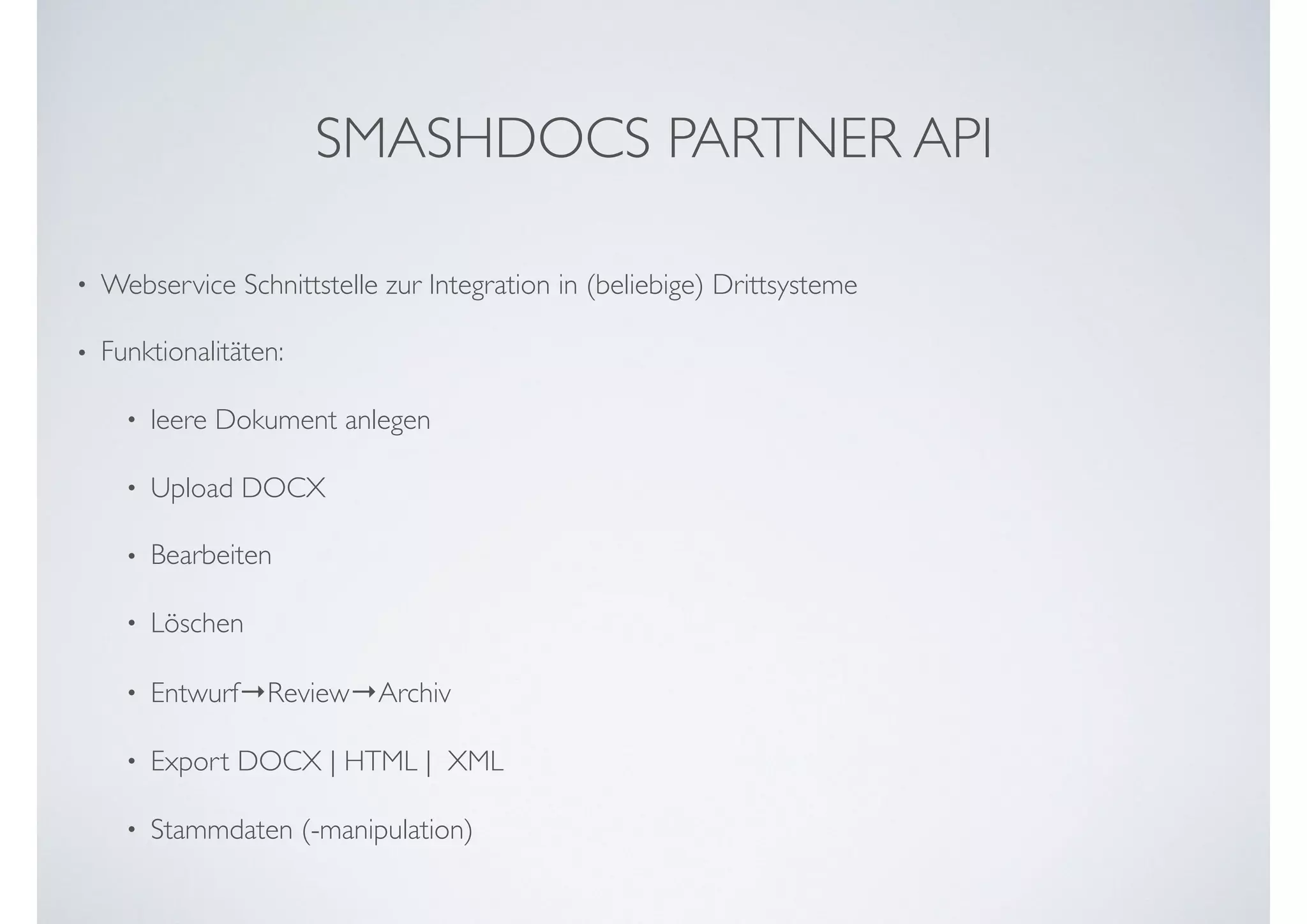 • Webservice Schnittstelle zur Integration in (beliebige) Drittsysteme
• Funktionalitäten:
• leere Dokument anlegen
• Upload DOCX
• Bearbeiten
• Löschen
• Entwurf→Review→Archiv
• Export DOCX | HTML |  XML
• Stammdaten (-manipulation)
SMASHDOCS PARTNER API
 