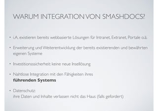 WARUM INTEGRATIONVON SMASHDOCS?
• i.A. existieren bereits webbasierte Lösungen für Intranet, Extranet, Portale o.ä.
• Erweiterung und Weiterentwicklung der bereits existierenden und bewährten
eigenen Systeme
• Investitionsssicherheit: keine neue Insellösung
• Nahtlose Integration mit den Fähigkeiten ihres  
führenden Systems
• Datenschutz:  
ihre Daten und Inhalte verlassen nicht das Haus (falls gefordert)
 