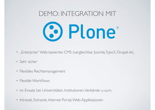 DEMO: INTEGRATION MIT
• „Enterprise“ Web-basiertes CMS (vergleichbar Joomla,Typo3, Drupal etc.
• Sehr sicher
• Flexibles Rechtemanagement
• Flexible Workﬂows
• im Einsatz bei Universitäten, Institutionen,Verbände u.v.a.m.
• Intranet, Extranet, Internet-Portal,Web-Applikationen
 