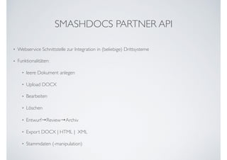 • Webservice Schnittstelle zur Integration in (beliebige) Drittsysteme
• Funktionalitäten:
• leere Dokument anlegen
• Upload DOCX
• Bearbeiten
• Löschen
• Entwurf→Review→Archiv
• Export DOCX | HTML |  XML
• Stammdaten (-manipulation)
SMASHDOCS PARTNER API
 