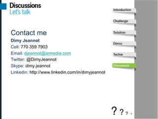 Contact me
Dimy Jeannot
Cell: 770 359 7903
Email: djeannot@armedia.com
Twitter: @DimyJeannot
Skype: dimy.jeannot
Linkedin: http://www.linkedin.com/in/dimyjeannot
 