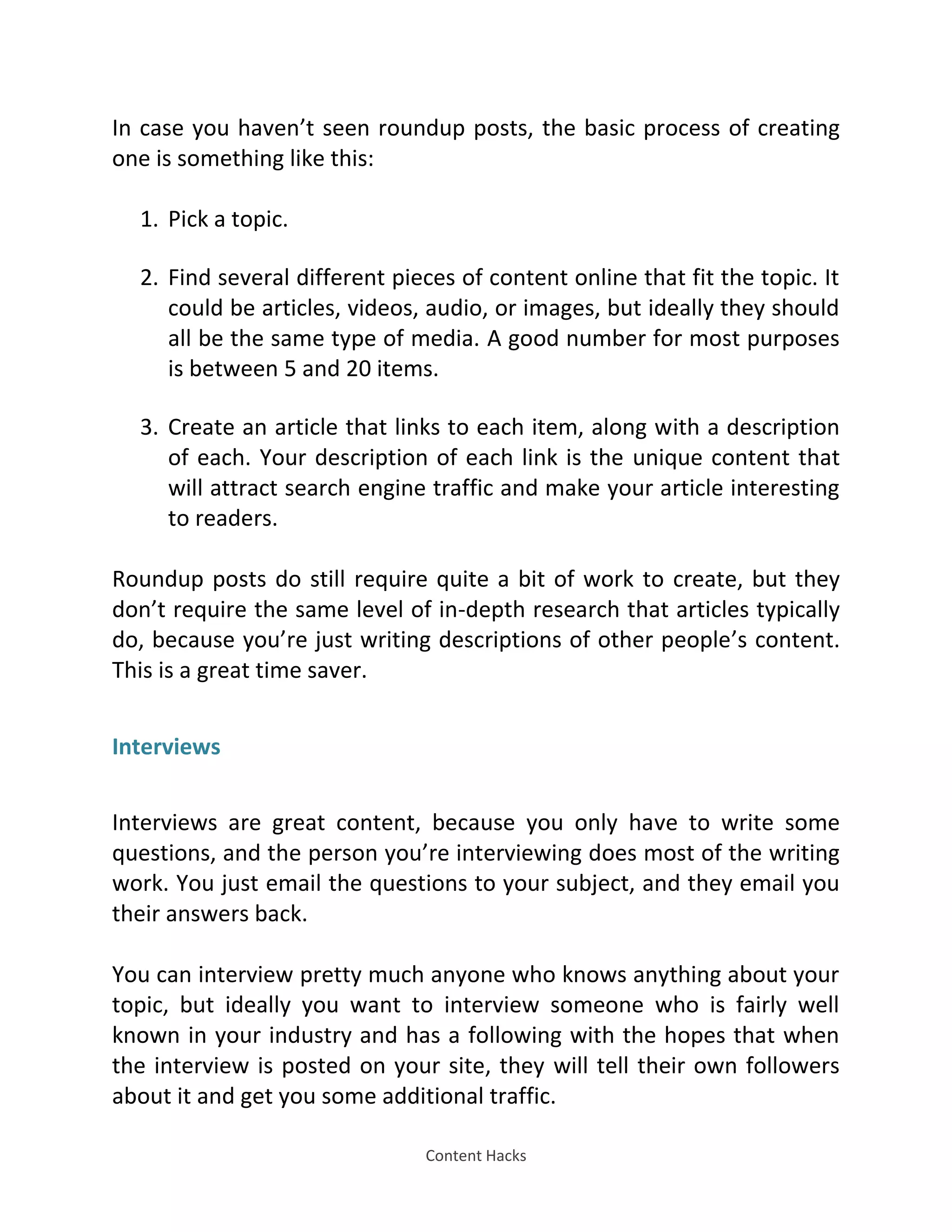 Content Hacks
In case you haven’t seen roundup posts, the basic process of creating
one is something like this:
1. Pick a topic.
2. Find several different pieces of content online that fit the topic. It
could be articles, videos, audio, or images, but ideally they should
all be the same type of media. A good number for most purposes
is between 5 and 20 items.
3. Create an article that links to each item, along with a description
of each. Your description of each link is the unique content that
will attract search engine traffic and make your article interesting
to readers.
Roundup posts do still require quite a bit of work to create, but they
don’t require the same level of in-depth research that articles typically
do, because you’re just writing descriptions of other people’s content.
This is a great time saver.
Interviews
Interviews are great content, because you only have to write some
questions, and the person you’re interviewing does most of the writing
work. You just email the questions to your subject, and they email you
their answers back.
You can interview pretty much anyone who knows anything about your
topic, but ideally you want to interview someone who is fairly well
known in your industry and has a following with the hopes that when
the interview is posted on your site, they will tell their own followers
about it and get you some additional traffic.
 