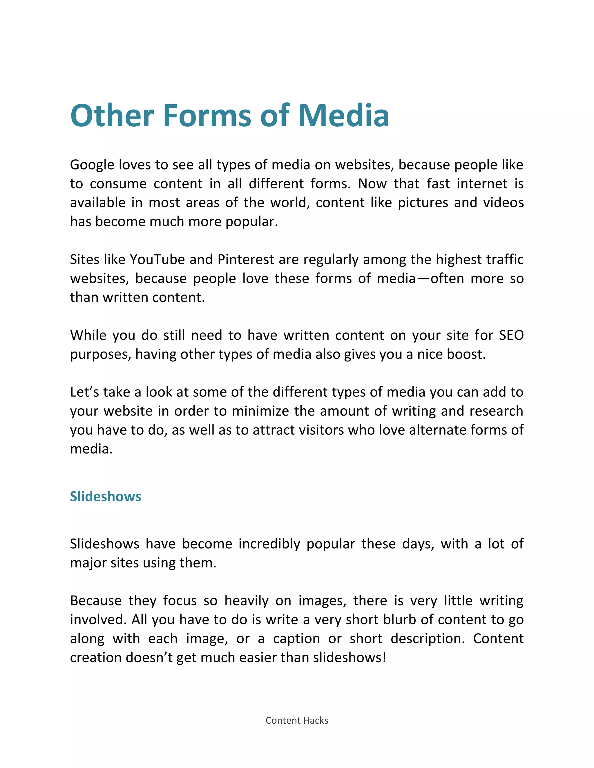 Content Hacks
Other Forms of Media
Google loves to see all types of media on websites, because people like
to consume content in all different forms. Now that fast internet is
available in most areas of the world, content like pictures and videos
has become much more popular.
Sites like YouTube and Pinterest are regularly among the highest traffic
websites, because people love these forms of media—often more so
than written content.
While you do still need to have written content on your site for SEO
purposes, having other types of media also gives you a nice boost.
Let’s take a look at some of the different types of media you can add to
your website in order to minimize the amount of writing and research
you have to do, as well as to attract visitors who love alternate forms of
media.
Slideshows
Slideshows have become incredibly popular these days, with a lot of
major sites using them.
Because they focus so heavily on images, there is very little writing
involved. All you have to do is write a very short blurb of content to go
along with each image, or a caption or short description. Content
creation doesn’t get much easier than slideshows!
 