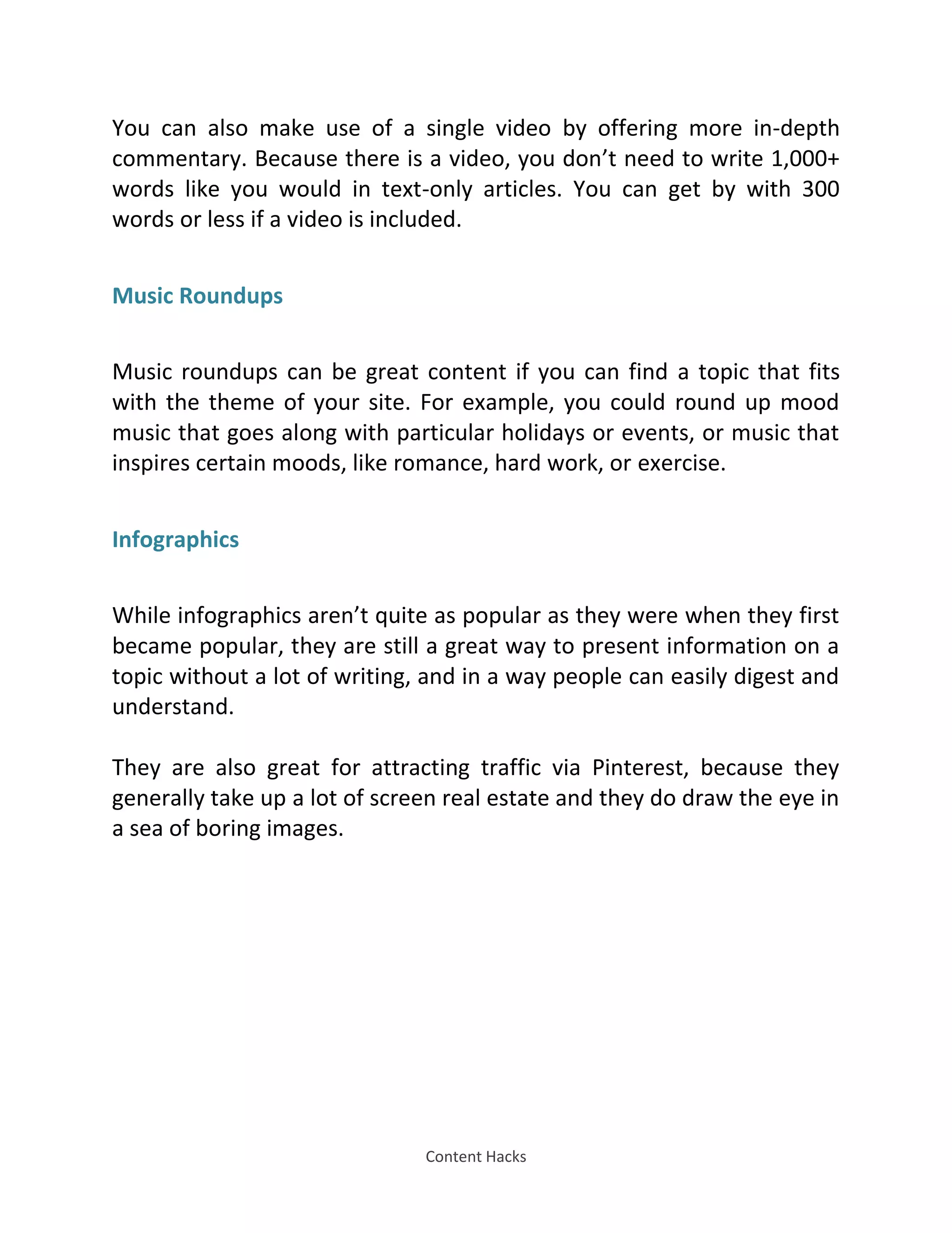 Content Hacks
You can also make use of a single video by offering more in-depth
commentary. Because there is a video, you don’t need to write 1,000+
words like you would in text-only articles. You can get by with 300
words or less if a video is included.
Music Roundups
Music roundups can be great content if you can find a topic that fits
with the theme of your site. For example, you could round up mood
music that goes along with particular holidays or events, or music that
inspires certain moods, like romance, hard work, or exercise.
Infographics
While infographics aren’t quite as popular as they were when they first
became popular, they are still a great way to present information on a
topic without a lot of writing, and in a way people can easily digest and
understand.
They are also great for attracting traffic via Pinterest, because they
generally take up a lot of screen real estate and they do draw the eye in
a sea of boring images.
 
