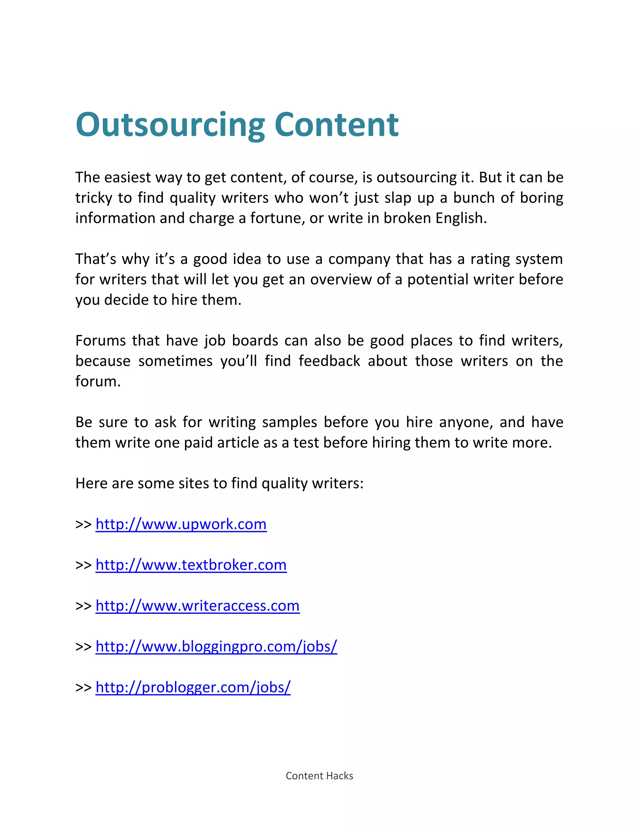 Content Hacks
Outsourcing Content
The easiest way to get content, of course, is outsourcing it. But it can be
tricky to find quality writers who won’t just slap up a bunch of boring
information and charge a fortune, or write in broken English.
That’s why it’s a good idea to use a company that has a rating system
for writers that will let you get an overview of a potential writer before
you decide to hire them.
Forums that have job boards can also be good places to find writers,
because sometimes you’ll find feedback about those writers on the
forum.
Be sure to ask for writing samples before you hire anyone, and have
them write one paid article as a test before hiring them to write more.
Here are some sites to find quality writers:
>> http://www.upwork.com
>> http://www.textbroker.com
>> http://www.writeraccess.com
>> http://www.bloggingpro.com/jobs/
>> http://problogger.com/jobs/
 