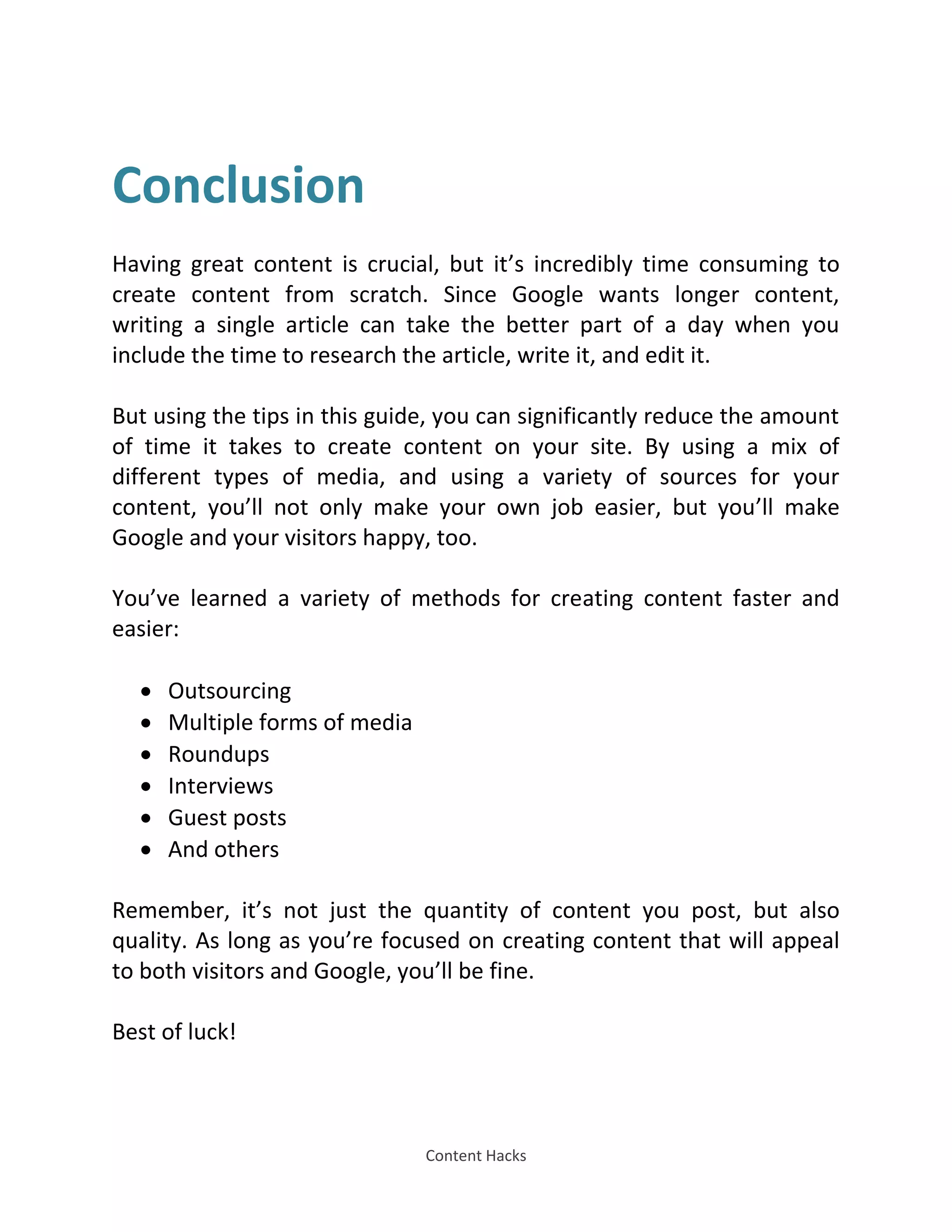 Content Hacks
Conclusion
Having great content is crucial, but it’s incredibly time consuming to
create content from scratch. Since Google wants longer content,
writing a single article can take the better part of a day when you
include the time to research the article, write it, and edit it.
But using the tips in this guide, you can significantly reduce the amount
of time it takes to create content on your site. By using a mix of
different types of media, and using a variety of sources for your
content, you’ll not only make your own job easier, but you’ll make
Google and your visitors happy, too.
You’ve learned a variety of methods for creating content faster and
easier:
 Outsourcing
 Multiple forms of media
 Roundups
 Interviews
 Guest posts
 And others
Remember, it’s not just the quantity of content you post, but also
quality. As long as you’re focused on creating content that will appeal
to both visitors and Google, you’ll be fine.
Best of luck!
 
