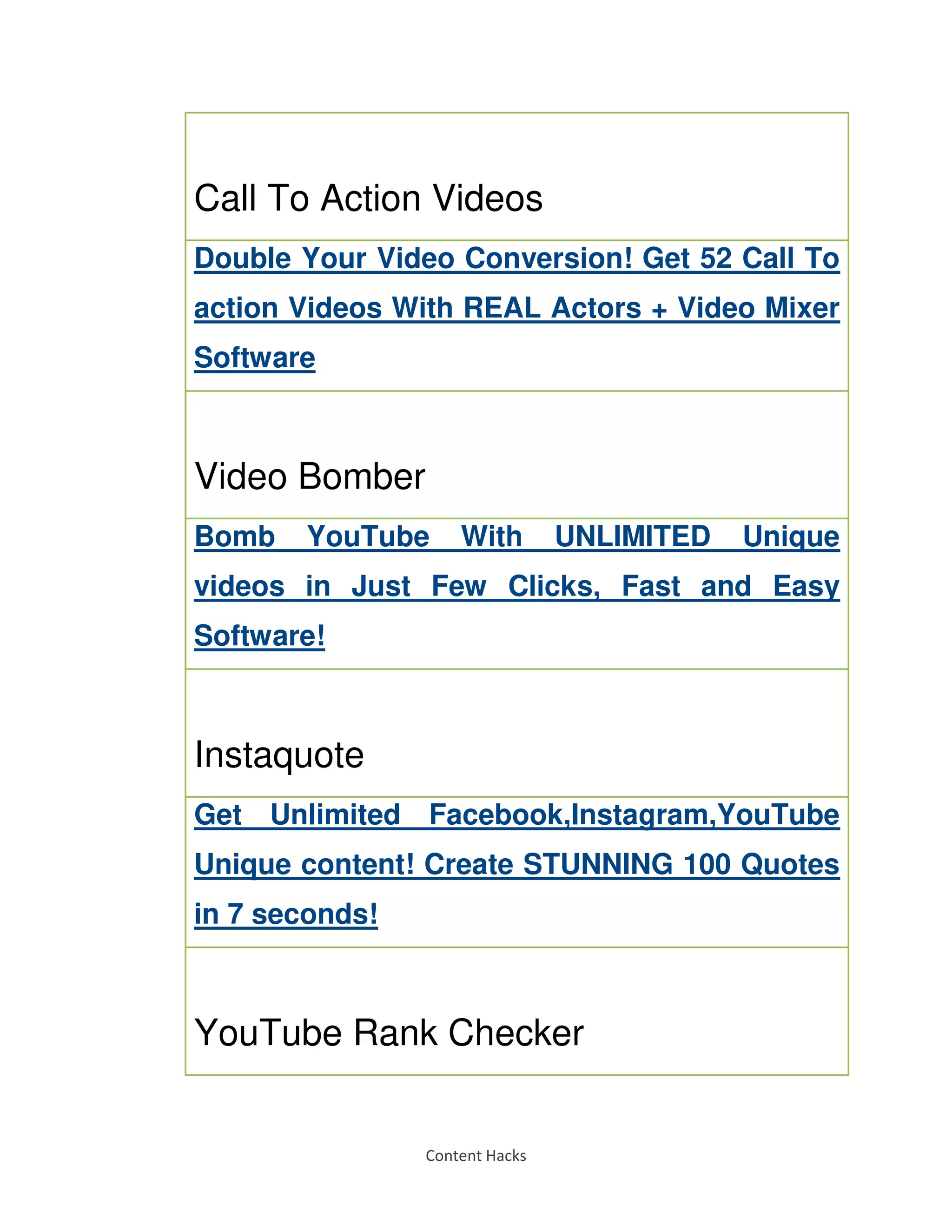 Content Hacks
Call To Action Videos
Double Your Video Conversion! Get 52 Call To
action Videos With REAL Actors + Video Mixer
Software
Video Bomber
Bomb YouTube With UNLIMITED Unique
videos in Just Few Clicks, Fast and Easy
Software!
Instaquote
Get Unlimited Facebook,Instagram,YouTube
Unique content! Create STUNNING 100 Quotes
in 7 seconds!
YouTube Rank Checker
 