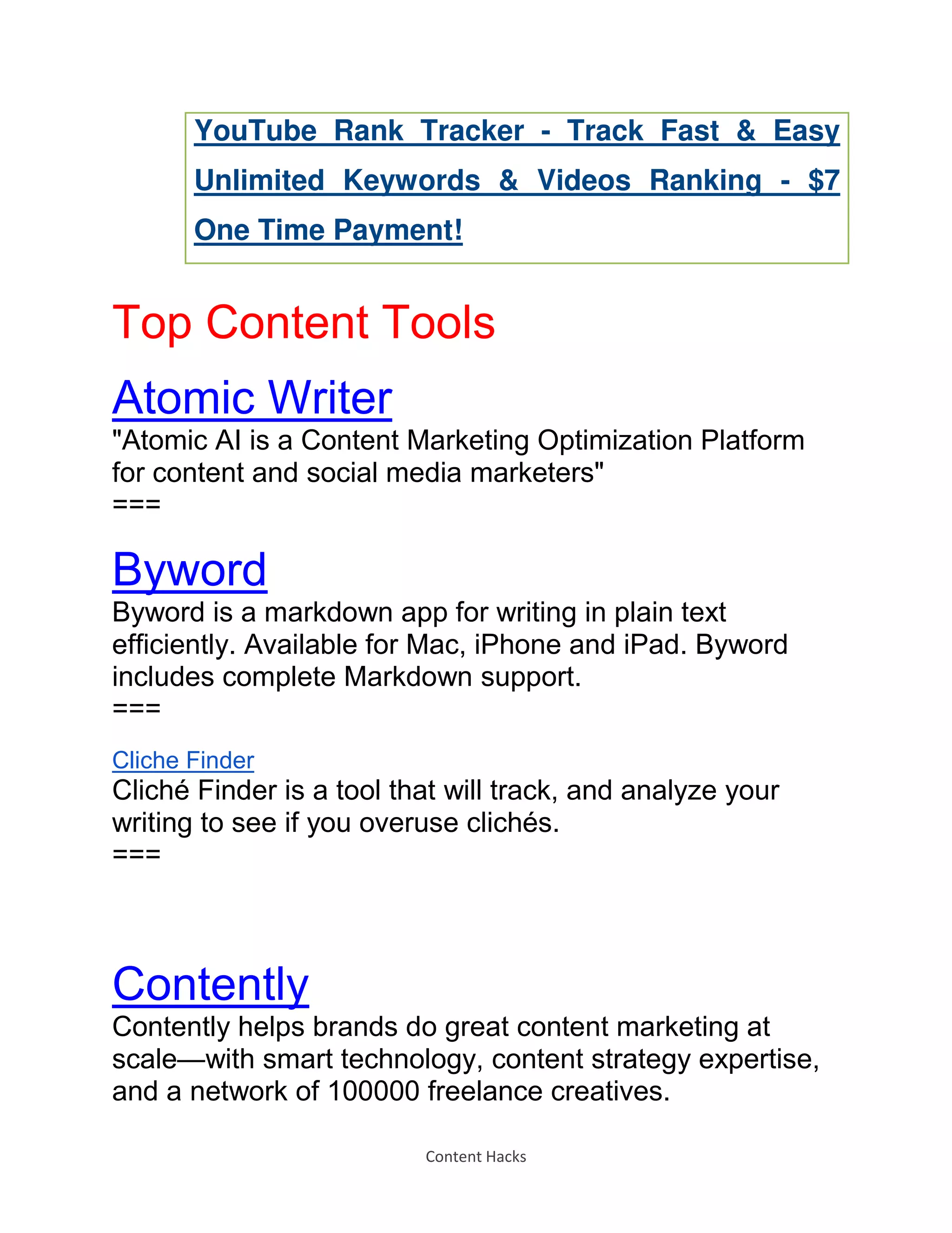 Content Hacks
YouTube Rank Tracker - Track Fast & Easy
Unlimited Keywords & Videos Ranking - $7
One Time Payment!
Top Content Tools
Atomic Writer
"Atomic AI is a Content Marketing Optimization Platform
for content and social media marketers"
===
Byword
Byword is a markdown app for writing in plain text
efficiently. Available for Mac, iPhone and iPad. Byword
includes complete Markdown support.
===
Cliche Finder
Cliché Finder is a tool that will track, and analyze your
writing to see if you overuse clichés.
===
Contently
Contently helps brands do great content marketing at
scale—with smart technology, content strategy expertise,
and a network of 100000 freelance creatives.
 