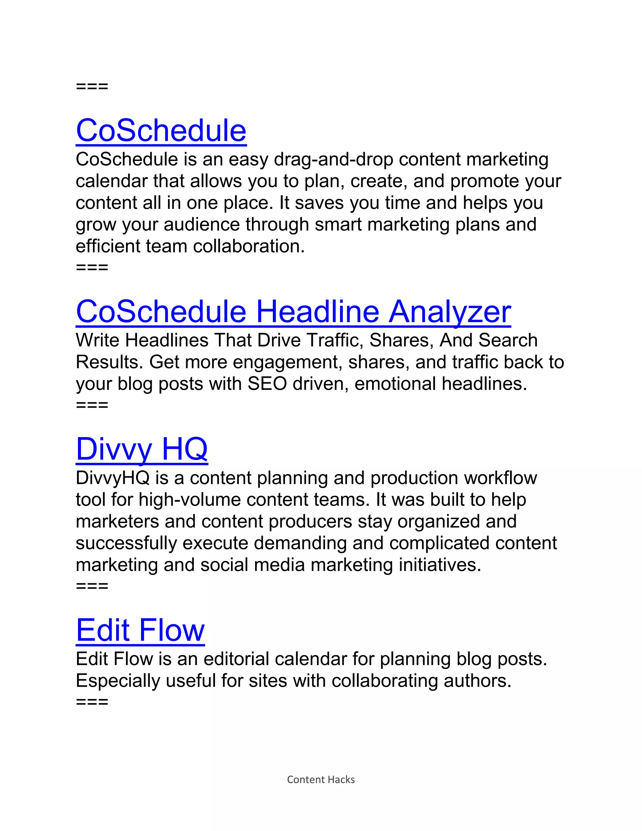 Content Hacks
===
CoSchedule
CoSchedule is an easy drag-and-drop content marketing
calendar that allows you to plan, create, and promote your
content all in one place. It saves you time and helps you
grow your audience through smart marketing plans and
efficient team collaboration.
===
CoSchedule Headline Analyzer
Write Headlines That Drive Traffic, Shares, And Search
Results. Get more engagement, shares, and traffic back to
your blog posts with SEO driven, emotional headlines.
===
Divvy HQ
DivvyHQ is a content planning and production workflow
tool for high-volume content teams. It was built to help
marketers and content producers stay organized and
successfully execute demanding and complicated content
marketing and social media marketing initiatives.
===
Edit Flow
Edit Flow is an editorial calendar for planning blog posts.
Especially useful for sites with collaborating authors.
===
 