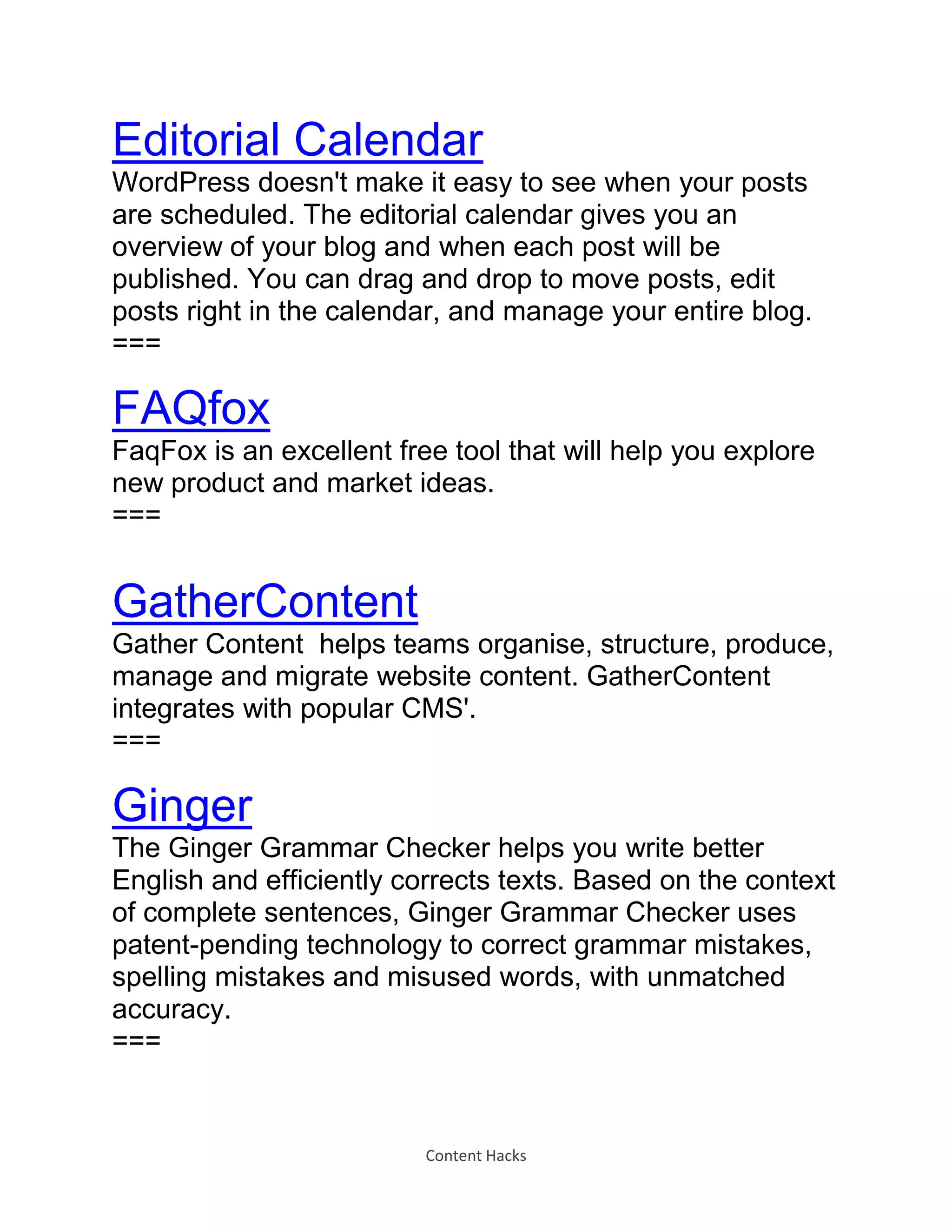 Content Hacks
Editorial Calendar
WordPress doesn't make it easy to see when your posts
are scheduled. The editorial calendar gives you an
overview of your blog and when each post will be
published. You can drag and drop to move posts, edit
posts right in the calendar, and manage your entire blog.
===
FAQfox
FaqFox is an excellent free tool that will help you explore
new product and market ideas.
===
GatherContent
Gather Content helps teams organise, structure, produce,
manage and migrate website content. GatherContent
integrates with popular CMS'.
===
Ginger
The Ginger Grammar Checker helps you write better
English and efficiently corrects texts. Based on the context
of complete sentences, Ginger Grammar Checker uses
patent-pending technology to correct grammar mistakes,
spelling mistakes and misused words, with unmatched
accuracy.
===
 