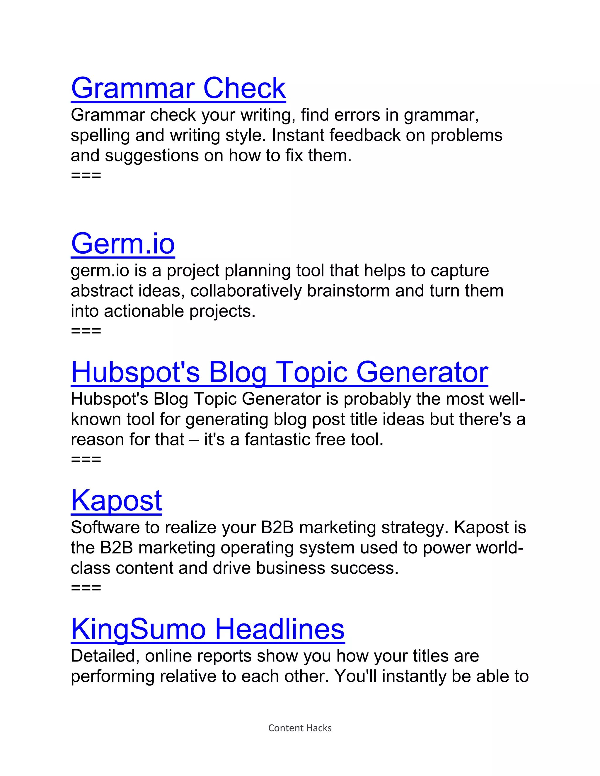 Content Hacks
Grammar Check
Grammar check your writing, find errors in grammar,
spelling and writing style. Instant feedback on problems
and suggestions on how to fix them.
===
Germ.io
germ.io is a project planning tool that helps to capture
abstract ideas, collaboratively brainstorm and turn them
into actionable projects.
===
Hubspot's Blog Topic Generator
Hubspot's Blog Topic Generator is probably the most well-
known tool for generating blog post title ideas but there's a
reason for that – it's a fantastic free tool.
===
Kapost
Software to realize your B2B marketing strategy. Kapost is
the B2B marketing operating system used to power world-
class content and drive business success.
===
KingSumo Headlines
Detailed, online reports show you how your titles are
performing relative to each other. You'll instantly be able to
 