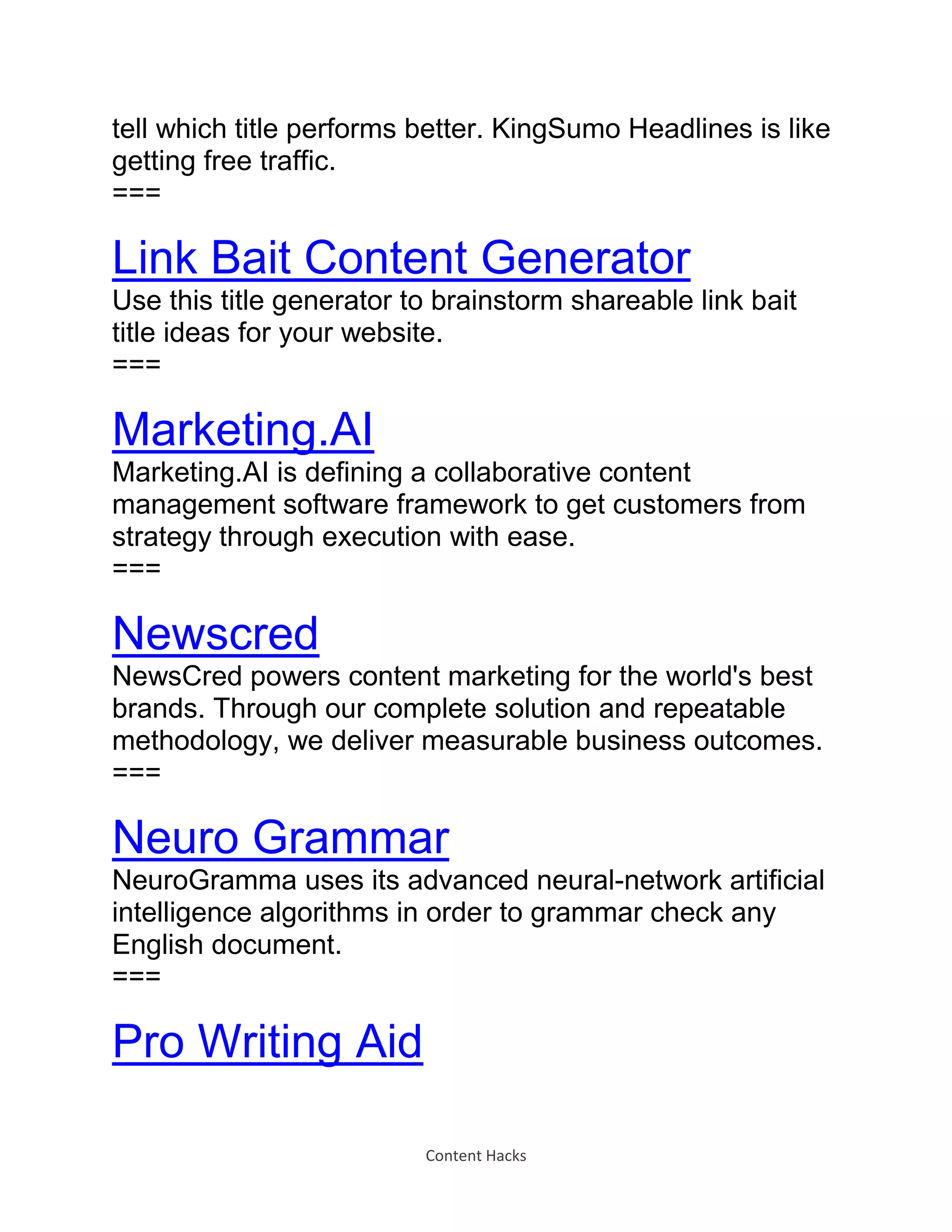 Content Hacks
tell which title performs better. KingSumo Headlines is like
getting free traffic.
===
Link Bait Content Generator
Use this title generator to brainstorm shareable link bait
title ideas for your website.
===
Marketing.AI
Marketing.AI is defining a collaborative content
management software framework to get customers from
strategy through execution with ease.
===
Newscred
NewsCred powers content marketing for the world's best
brands. Through our complete solution and repeatable
methodology, we deliver measurable business outcomes.
===
Neuro Grammar
NeuroGramma uses its advanced neural-network artificial
intelligence algorithms in order to grammar check any
English document.
===
Pro Writing Aid
 