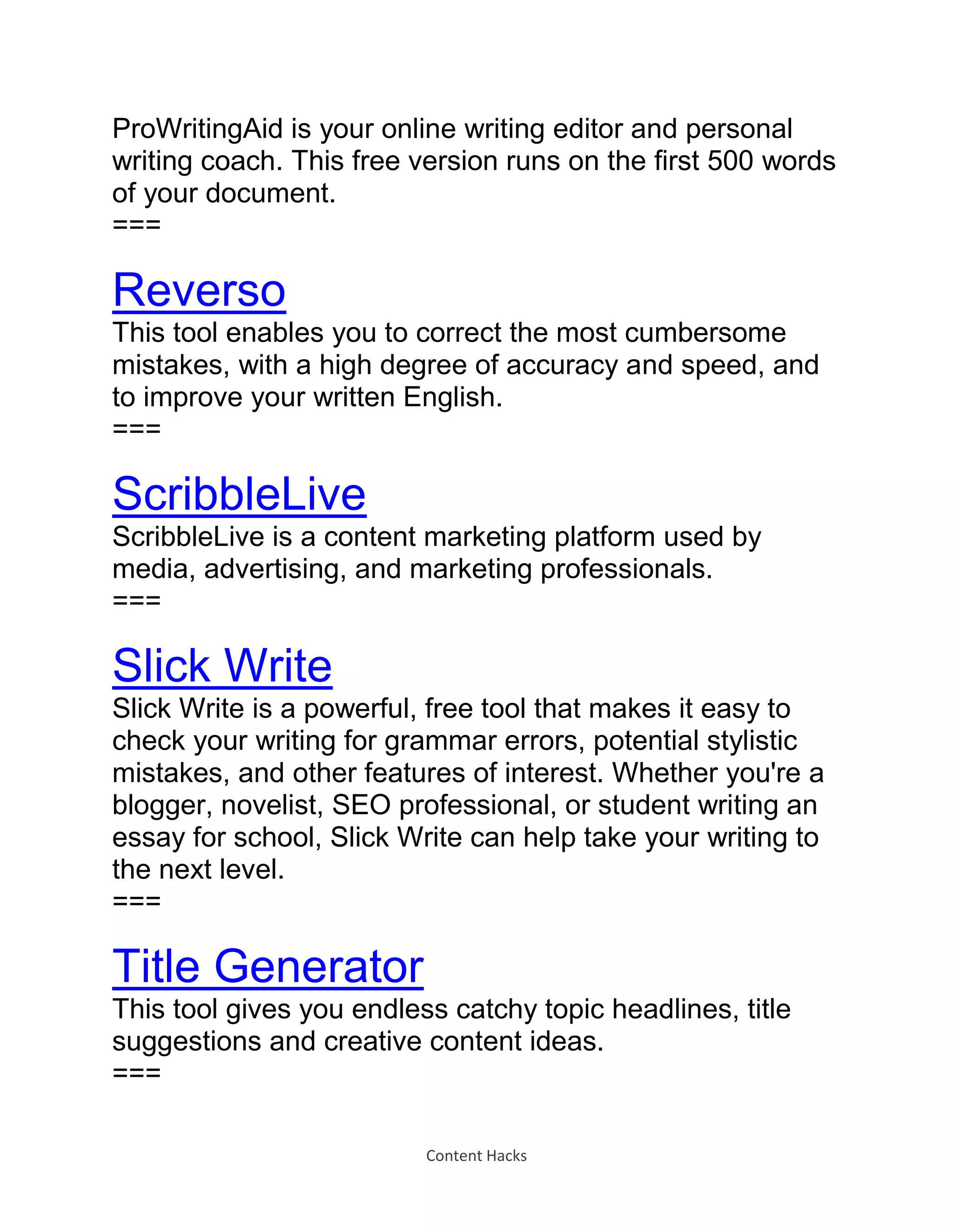 Content Hacks
ProWritingAid is your online writing editor and personal
writing coach. This free version runs on the first 500 words
of your document.
===
Reverso
This tool enables you to correct the most cumbersome
mistakes, with a high degree of accuracy and speed, and
to improve your written English.
===
ScribbleLive
ScribbleLive is a content marketing platform used by
media, advertising, and marketing professionals.
===
Slick Write
Slick Write is a powerful, free tool that makes it easy to
check your writing for grammar errors, potential stylistic
mistakes, and other features of interest. Whether you're a
blogger, novelist, SEO professional, or student writing an
essay for school, Slick Write can help take your writing to
the next level.
===
Title Generator
This tool gives you endless catchy topic headlines, title
suggestions and creative content ideas.
===
 