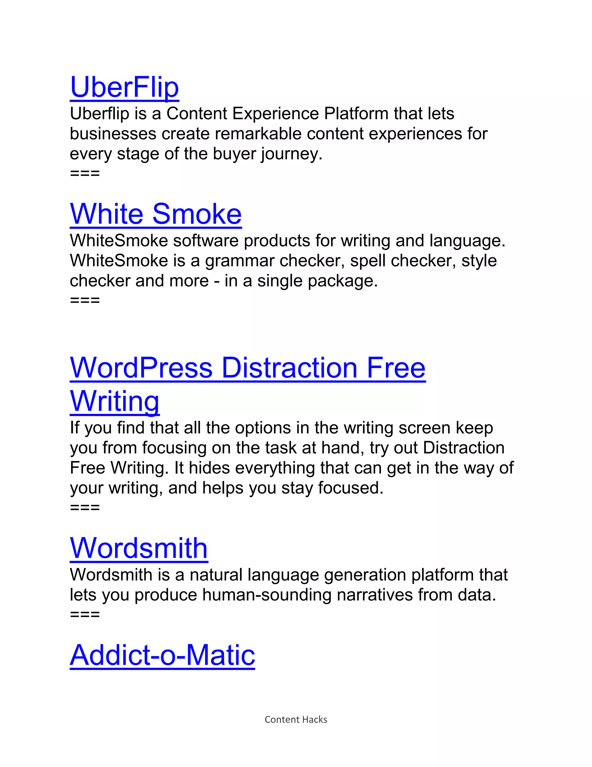 Content Hacks
UberFlip
Uberflip is a Content Experience Platform that lets
businesses create remarkable content experiences for
every stage of the buyer journey.
===
White Smoke
WhiteSmoke software products for writing and language.
WhiteSmoke is a grammar checker, spell checker, style
checker and more - in a single package.
===
WordPress Distraction Free
Writing
If you find that all the options in the writing screen keep
you from focusing on the task at hand, try out Distraction
Free Writing. It hides everything that can get in the way of
your writing, and helps you stay focused.
===
Wordsmith
Wordsmith is a natural language generation platform that
lets you produce human-sounding narratives from data.
===
Addict-o-Matic
 