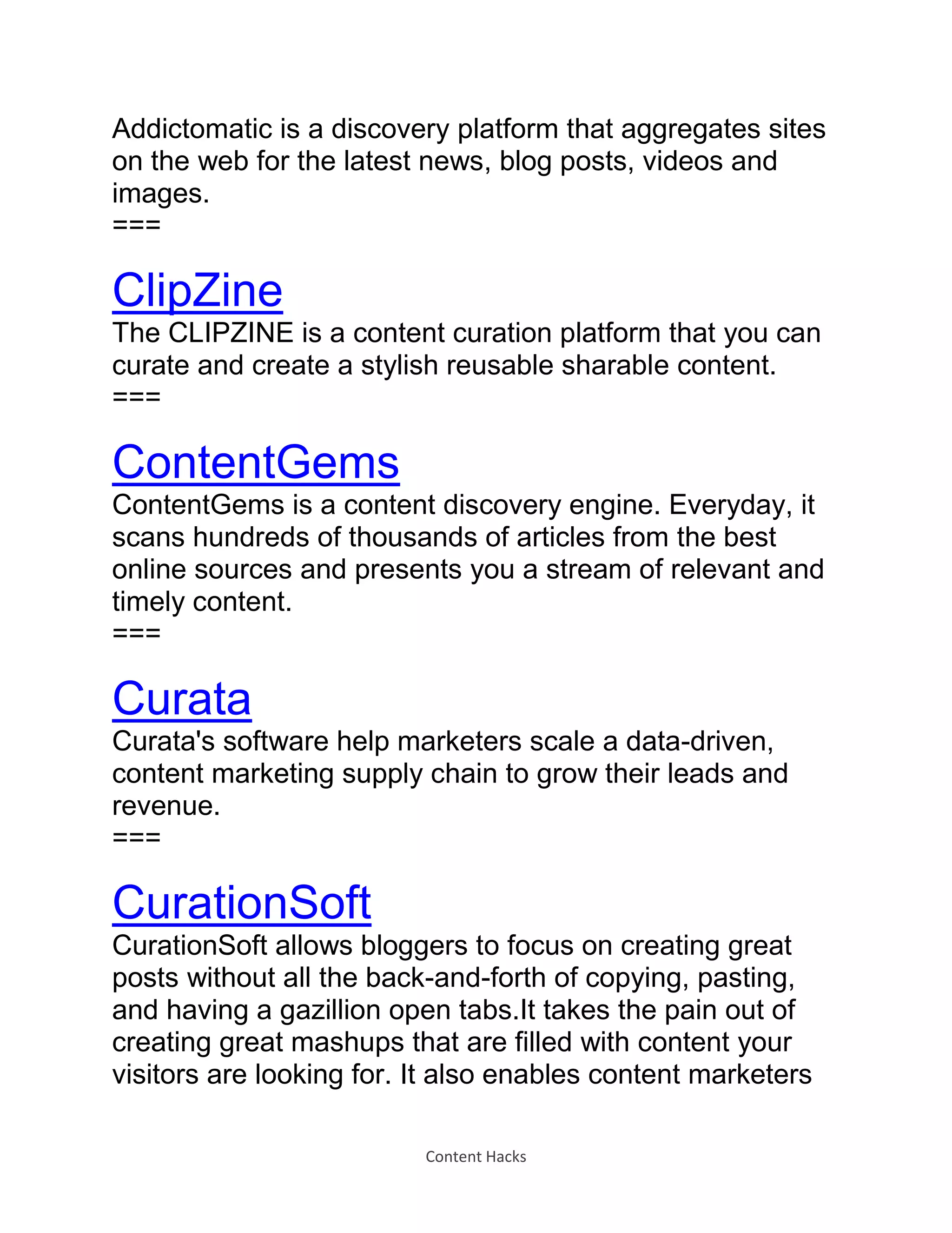 Content Hacks
Addictomatic is a discovery platform that aggregates sites
on the web for the latest news, blog posts, videos and
images.
===
ClipZine
The CLIPZINE is a content curation platform that you can
curate and create a stylish reusable sharable content.
===
ContentGems
ContentGems is a content discovery engine. Everyday, it
scans hundreds of thousands of articles from the best
online sources and presents you a stream of relevant and
timely content.
===
Curata
Curata's software help marketers scale a data-driven,
content marketing supply chain to grow their leads and
revenue.
===
CurationSoft
CurationSoft allows bloggers to focus on creating great
posts without all the back-and-forth of copying, pasting,
and having a gazillion open tabs.It takes the pain out of
creating great mashups that are filled with content your
visitors are looking for. It also enables content marketers
 