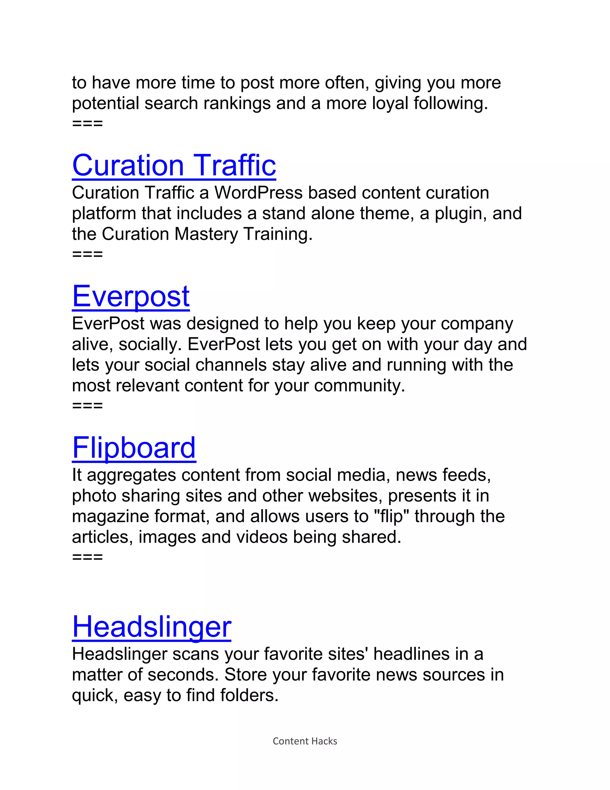 Content Hacks
to have more time to post more often, giving you more
potential search rankings and a more loyal following.
===
Curation Traffic
Curation Traffic a WordPress based content curation
platform that includes a stand alone theme, a plugin, and
the Curation Mastery Training.
===
Everpost
EverPost was designed to help you keep your company
alive, socially. EverPost lets you get on with your day and
lets your social channels stay alive and running with the
most relevant content for your community.
===
Flipboard
It aggregates content from social media, news feeds,
photo sharing sites and other websites, presents it in
magazine format, and allows users to "flip" through the
articles, images and videos being shared.
===
Headslinger
Headslinger scans your favorite sites' headlines in a
matter of seconds. Store your favorite news sources in
quick, easy to find folders.
 