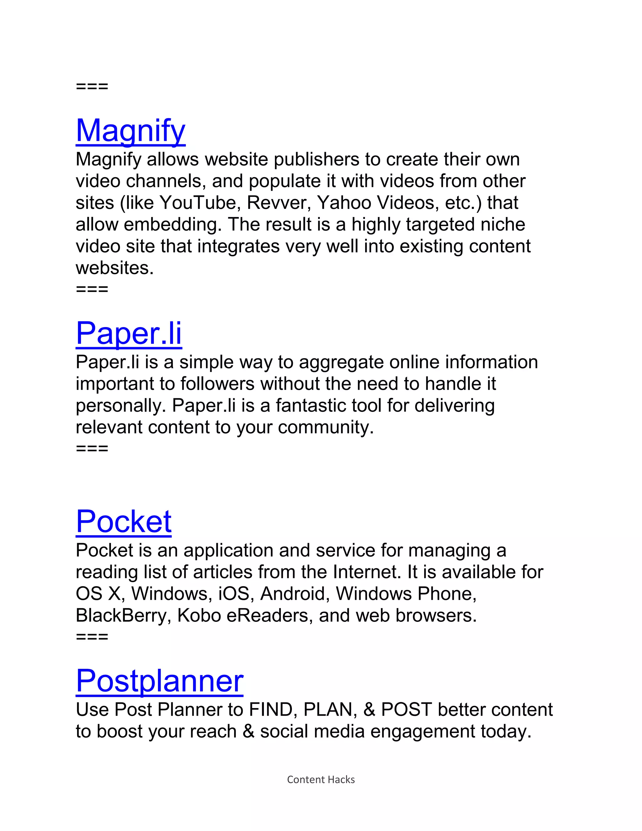 Content Hacks
===
Magnify
Magnify allows website publishers to create their own
video channels, and populate it with videos from other
sites (like YouTube, Revver, Yahoo Videos, etc.) that
allow embedding. The result is a highly targeted niche
video site that integrates very well into existing content
websites.
===
Paper.li
Paper.li is a simple way to aggregate online information
important to followers without the need to handle it
personally. Paper.li is a fantastic tool for delivering
relevant content to your community.
===
Pocket
Pocket is an application and service for managing a
reading list of articles from the Internet. It is available for
OS X, Windows, iOS, Android, Windows Phone,
BlackBerry, Kobo eReaders, and web browsers.
===
Postplanner
Use Post Planner to FIND, PLAN, & POST better content
to boost your reach & social media engagement today.
 