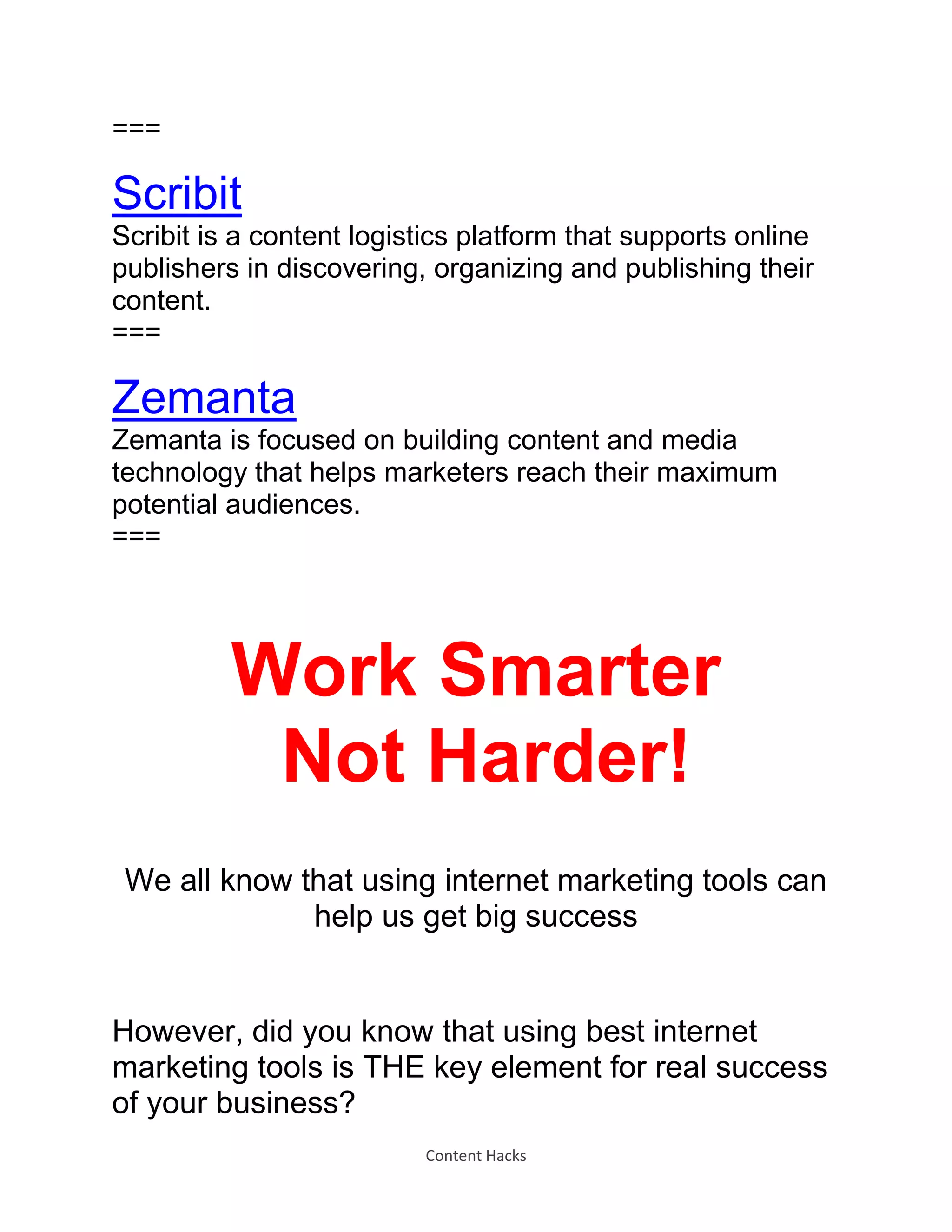 Content Hacks
===
Scribit
Scribit is a content logistics platform that supports online
publishers in discovering, organizing and publishing their
content.
===
Zemanta
Zemanta is focused on building content and media
technology that helps marketers reach their maximum
potential audiences.
===
Work Smarter
Not Harder!
We all know that using internet marketing tools can
help us get big success
However, did you know that using best internet
marketing tools is THE key element for real success
of your business?
 