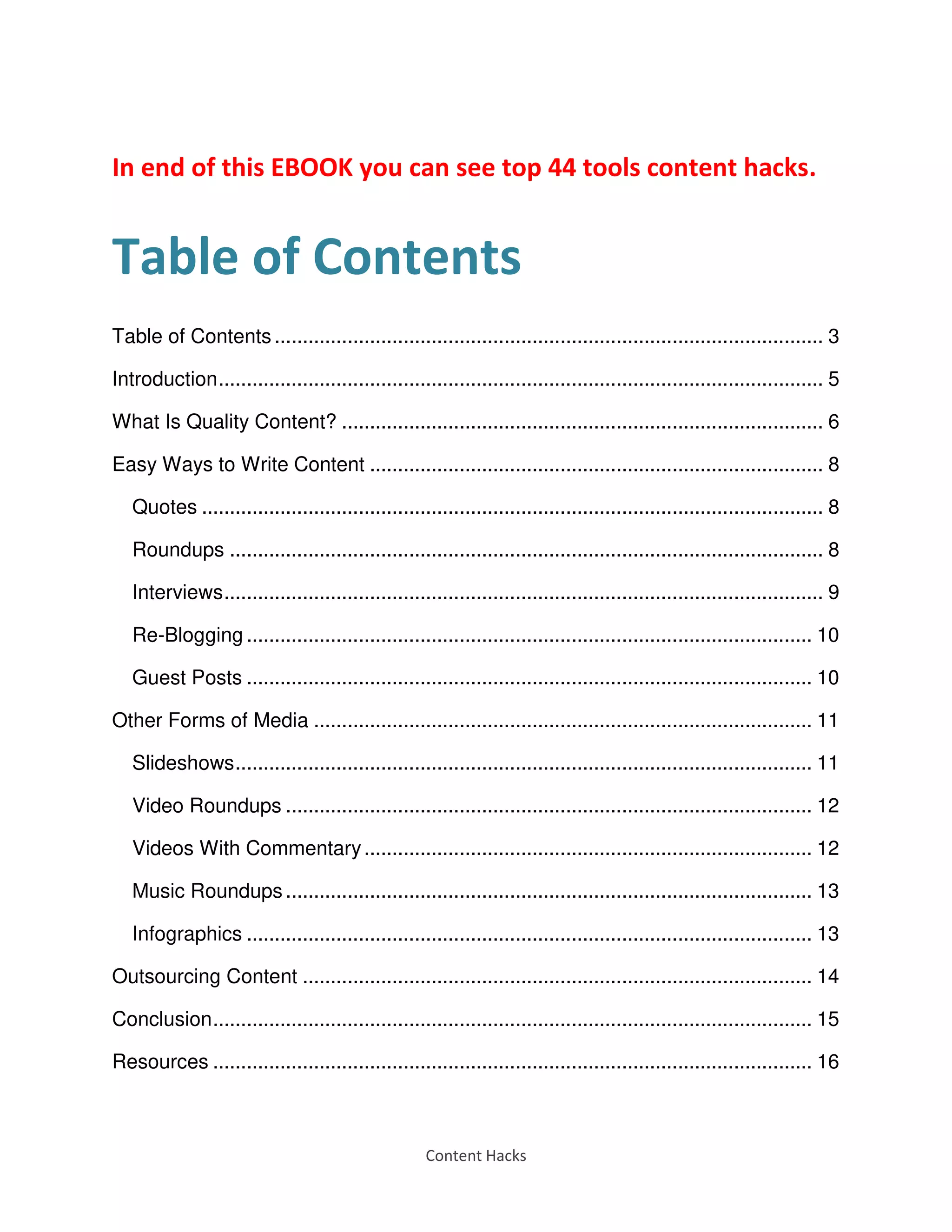 Content Hacks
In end of this EBOOK you can see top 44 tools content hacks.
Table of Contents
Table of Contents .................................................................................................. 3
Introduction............................................................................................................ 5
What Is Quality Content? ...................................................................................... 6
Easy Ways to Write Content ................................................................................. 8
Quotes ............................................................................................................... 8
Roundups .......................................................................................................... 8
Interviews........................................................................................................... 9
Re-Blogging ..................................................................................................... 10
Guest Posts ..................................................................................................... 10
Other Forms of Media ......................................................................................... 11
Slideshows....................................................................................................... 11
Video Roundups .............................................................................................. 12
Videos With Commentary................................................................................ 12
Music Roundups .............................................................................................. 13
Infographics ..................................................................................................... 13
Outsourcing Content ........................................................................................... 14
Conclusion........................................................................................................... 15
Resources ........................................................................................................... 16
 