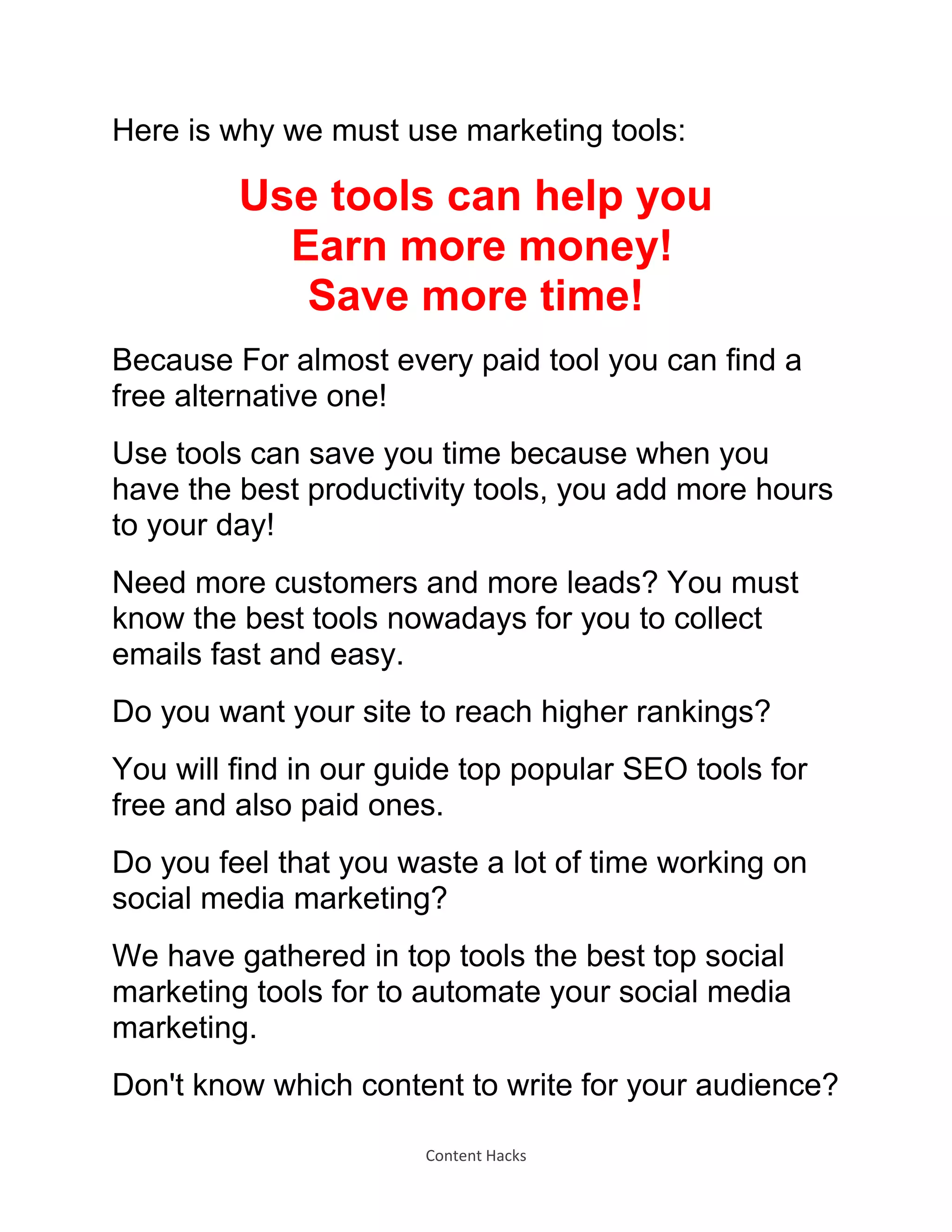Content Hacks
Here is why we must use marketing tools:
Use tools can help you
Earn more money!
Save more time!
Because For almost every paid tool you can find a
free alternative one!
Use tools can save you time because when you
have the best productivity tools, you add more hours
to your day!
Need more customers and more leads? You must
know the best tools nowadays for you to collect
emails fast and easy.
Do you want your site to reach higher rankings?
You will find in our guide top popular SEO tools for
free and also paid ones.
Do you feel that you waste a lot of time working on
social media marketing?
We have gathered in top tools the best top social
marketing tools for to automate your social media
marketing.
Don't know which content to write for your audience?
 