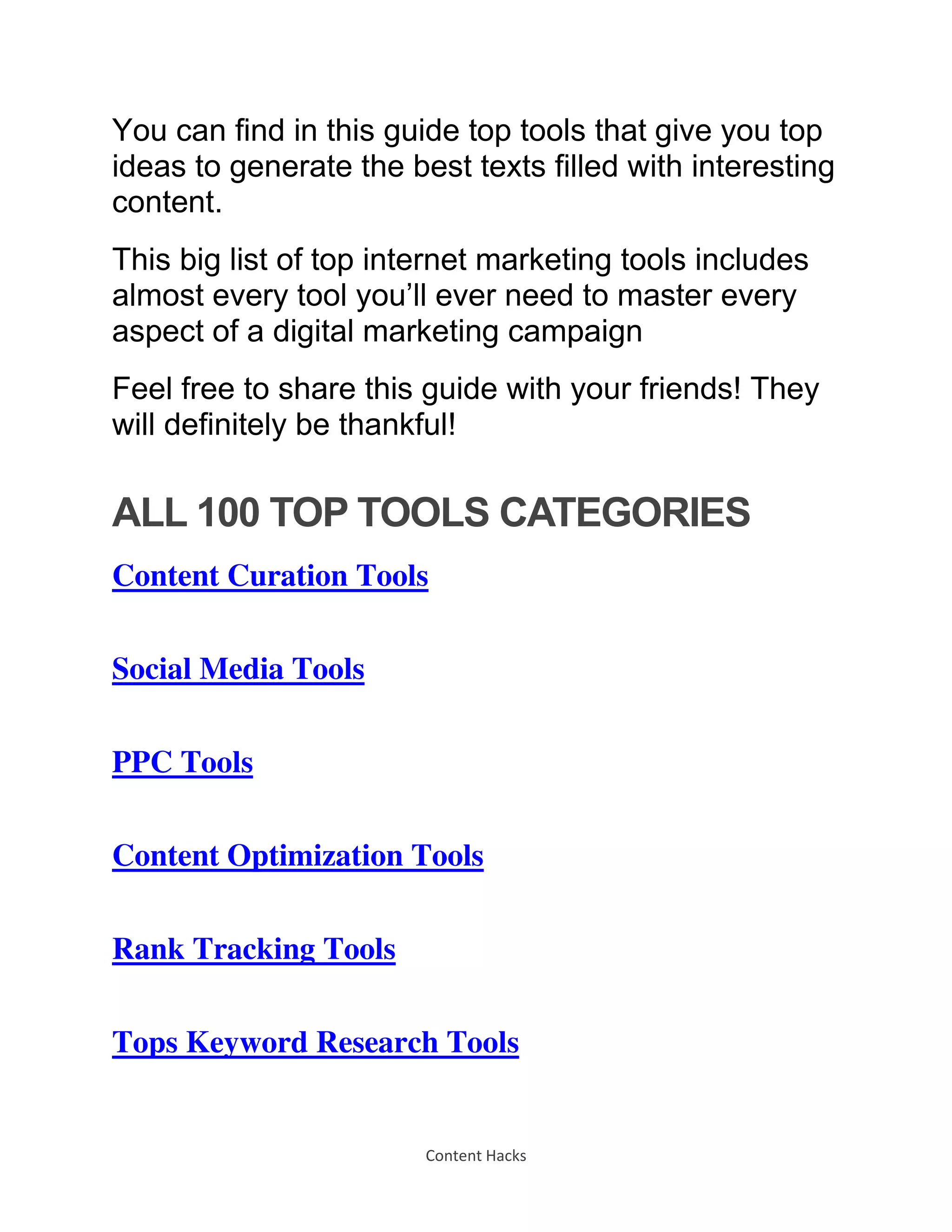 Content Hacks
You can find in this guide top tools that give you top
ideas to generate the best texts filled with interesting
content.
This big list of top internet marketing tools includes
almost every tool you’ll ever need to master every
aspect of a digital marketing campaign
Feel free to share this guide with your friends! They
will definitely be thankful!
ALL 100 TOP TOOLS CATEGORIES
Content Curation Tools
Social Media Tools
PPC Tools
Content Optimization Tools
Rank Tracking Tools
Tops Keyword Research Tools
 