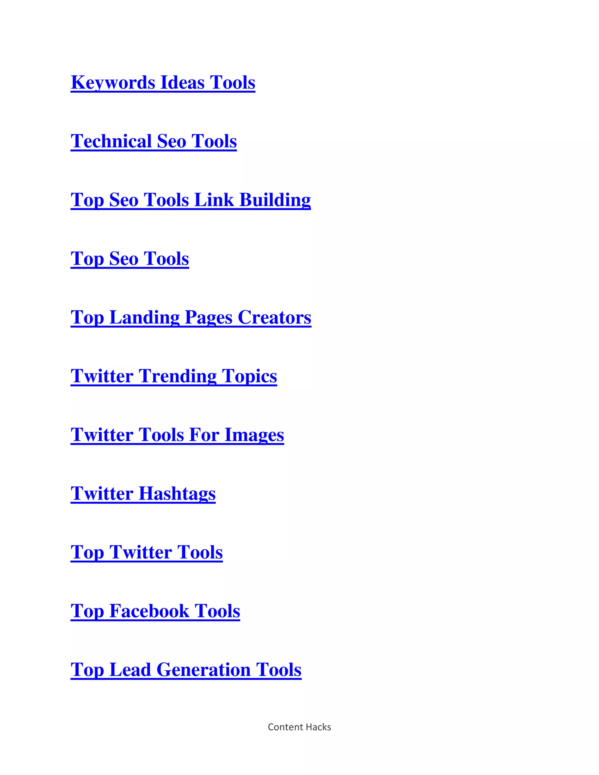Content Hacks
Keywords Ideas Tools
Technical Seo Tools
Top Seo Tools Link Building
Top Seo Tools
Top Landing Pages Creators
Twitter Trending Topics
Twitter Tools For Images
Twitter Hashtags
Top Twitter Tools
Top Facebook Tools
Top Lead Generation Tools
 