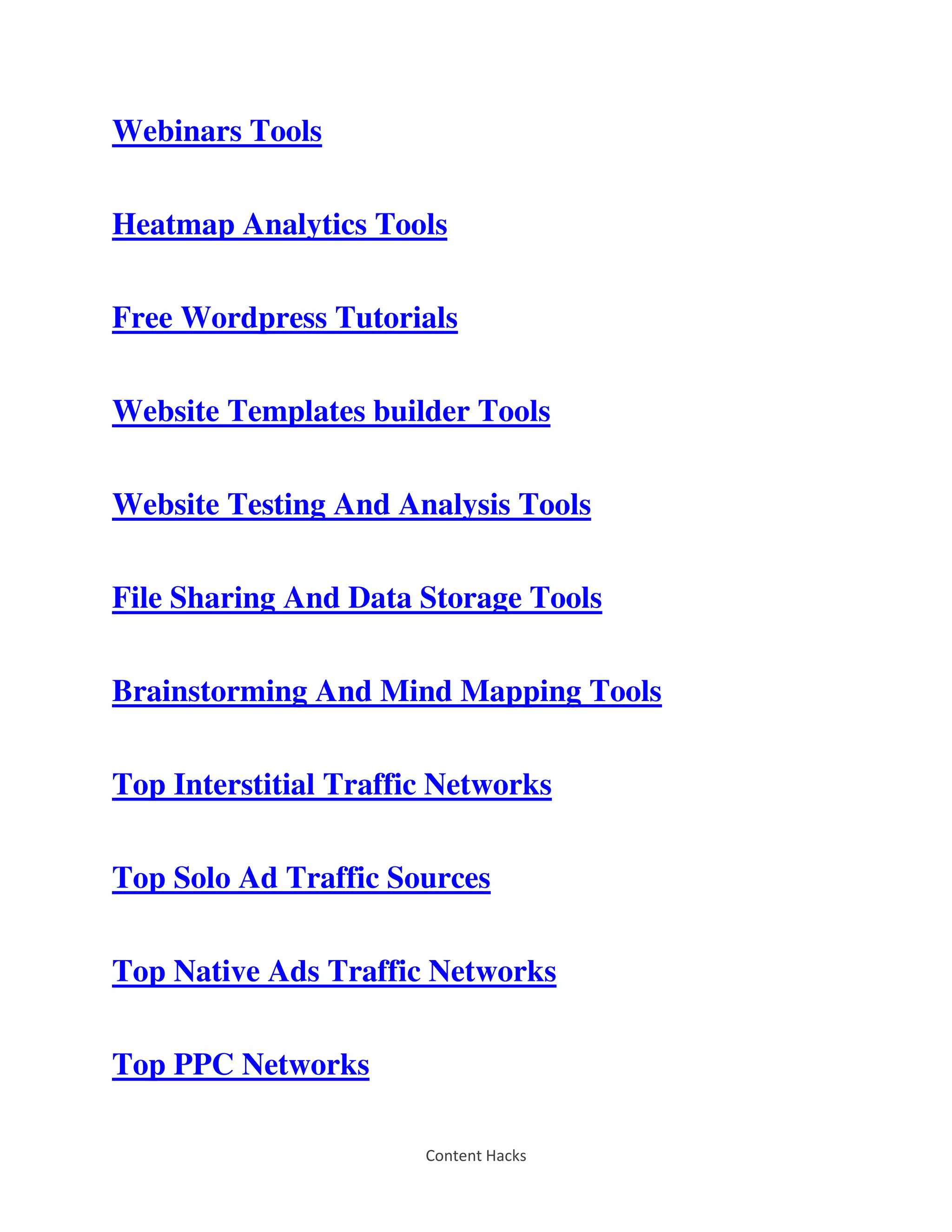 Content Hacks
Webinars Tools
Heatmap Analytics Tools
Free Wordpress Tutorials
Website Templates builder Tools
Website Testing And Analysis Tools
File Sharing And Data Storage Tools
Brainstorming And Mind Mapping Tools
Top Interstitial Traffic Networks
Top Solo Ad Traffic Sources
Top Native Ads Traffic Networks
Top PPC Networks
 